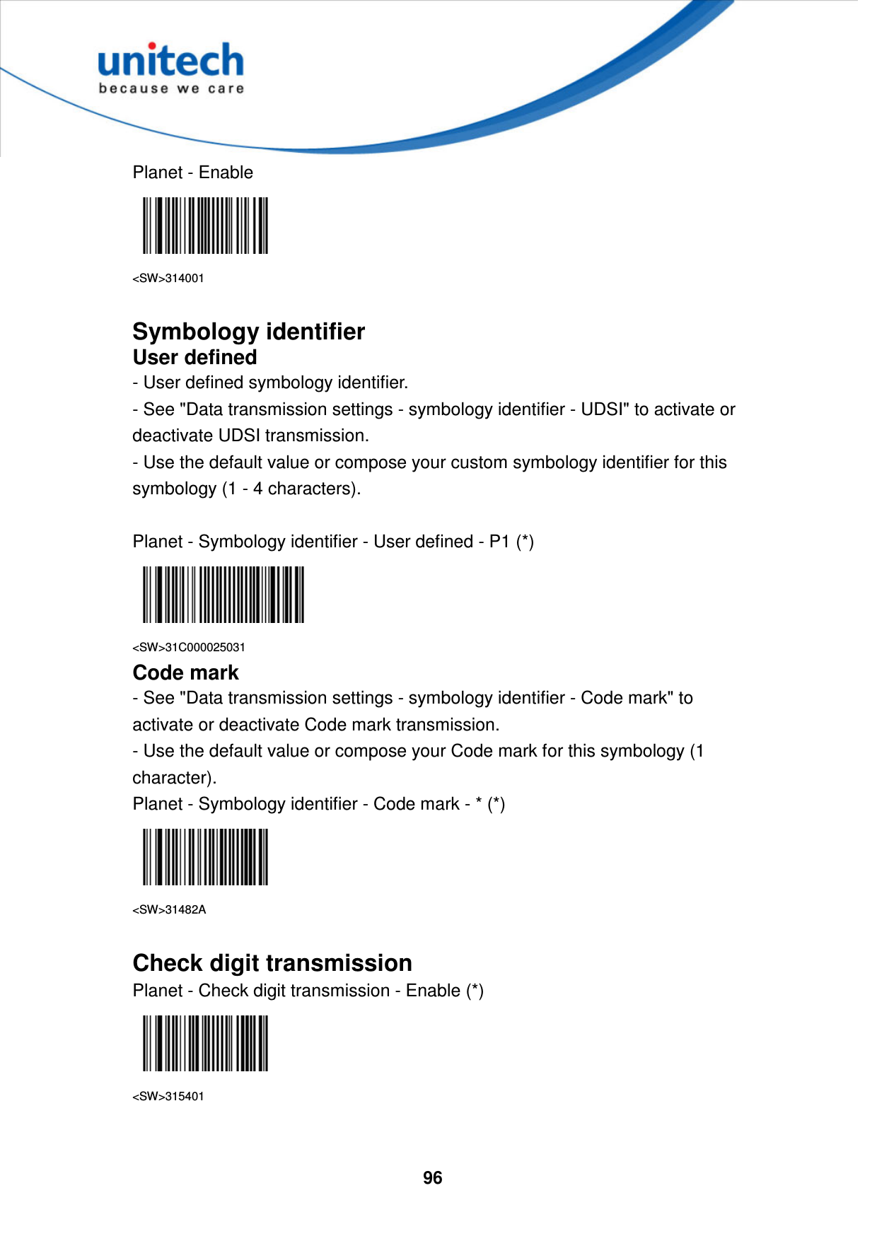  96     Planet - Enable  &lt;SW&gt;314001  Symbology identifier User defined - User defined symbology identifier. - See &quot;Data transmission settings - symbology identifier - UDSI&quot; to activate or deactivate UDSI transmission. - Use the default value or compose your custom symbology identifier for this symbology (1 - 4 characters).  Planet - Symbology identifier - User defined - P1 (*)  &lt;SW&gt;31C000025031 Code mark - See &quot;Data transmission settings - symbology identifier - Code mark&quot; to activate or deactivate Code mark transmission. - Use the default value or compose your Code mark for this symbology (1 character). Planet - Symbology identifier - Code mark - * (*)  &lt;SW&gt;31482A  Check digit transmission Planet - Check digit transmission - Enable (*)  &lt;SW&gt;315401   