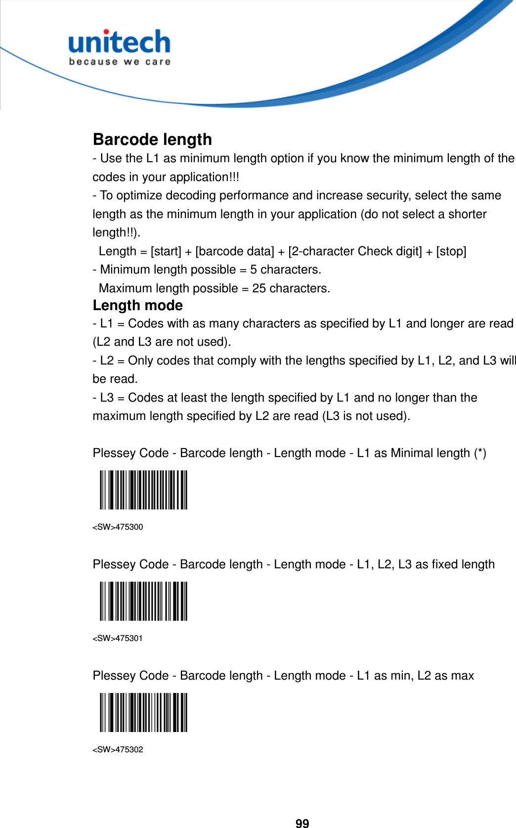  99      Barcode length - Use the L1 as minimum length option if you know the minimum length of the codes in your application!!!   - To optimize decoding performance and increase security, select the same length as the minimum length in your application (do not select a shorter length!!).     Length = [start] + [barcode data] + [2-character Check digit] + [stop]   - Minimum length possible = 5 characters.     Maximum length possible = 25 characters. Length mode - L1 = Codes with as many characters as specified by L1 and longer are read (L2 and L3 are not used). - L2 = Only codes that comply with the lengths specified by L1, L2, and L3 will be read. - L3 = Codes at least the length specified by L1 and no longer than the maximum length specified by L2 are read (L3 is not used).  Plessey Code - Barcode length - Length mode - L1 as Minimal length (*)  &lt;SW&gt;475300  Plessey Code - Barcode length - Length mode - L1, L2, L3 as fixed length  &lt;SW&gt;475301  Plessey Code - Barcode length - Length mode - L1 as min, L2 as max  &lt;SW&gt;475302    