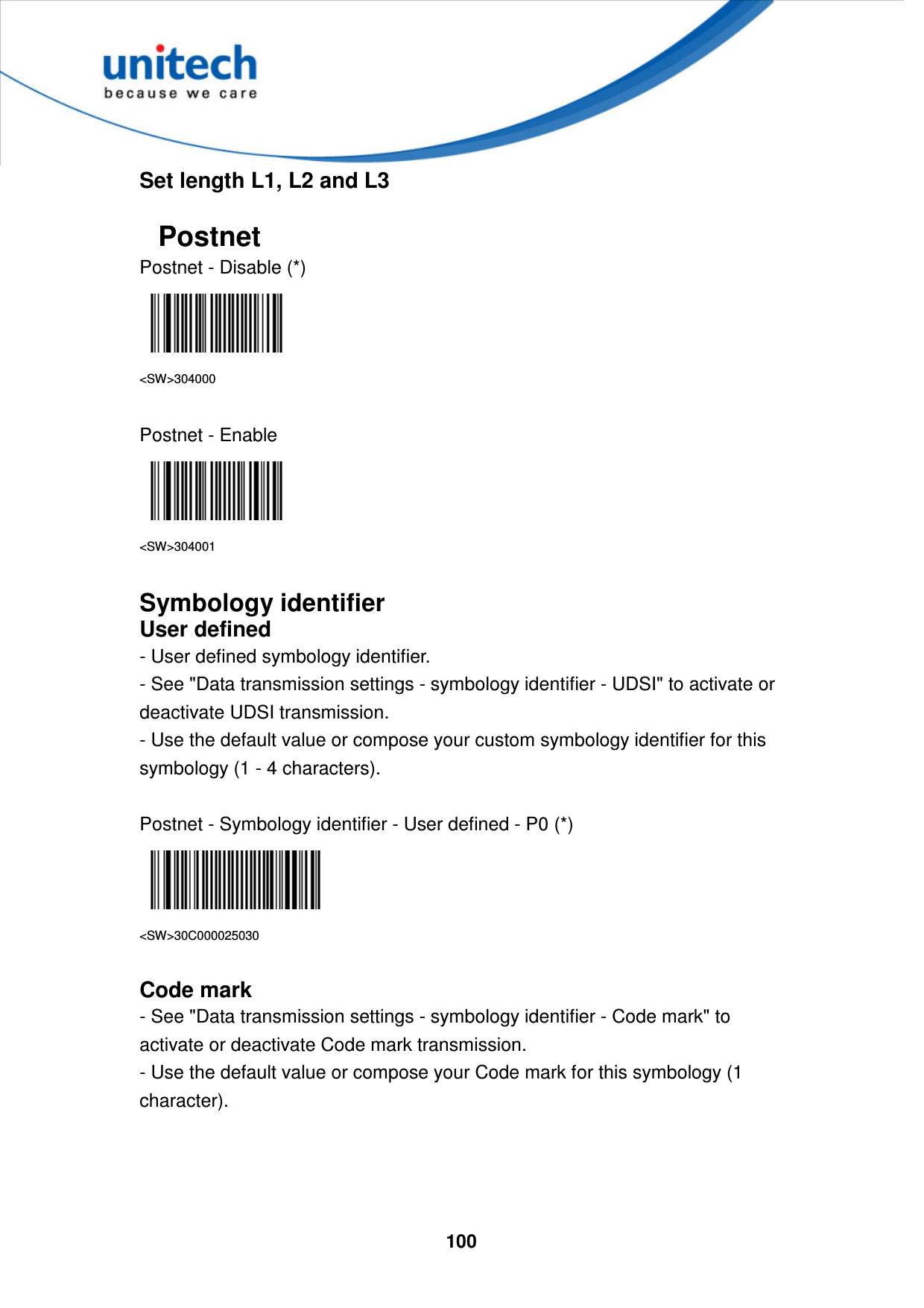  100     Set length L1, L2 and L3  Postnet Postnet - Disable (*)  &lt;SW&gt;304000  Postnet - Enable  &lt;SW&gt;304001  Symbology identifier User defined - User defined symbology identifier. - See &quot;Data transmission settings - symbology identifier - UDSI&quot; to activate or deactivate UDSI transmission. - Use the default value or compose your custom symbology identifier for this symbology (1 - 4 characters).  Postnet - Symbology identifier - User defined - P0 (*)  &lt;SW&gt;30C000025030  Code mark - See &quot;Data transmission settings - symbology identifier - Code mark&quot; to activate or deactivate Code mark transmission. - Use the default value or compose your Code mark for this symbology (1 character).     