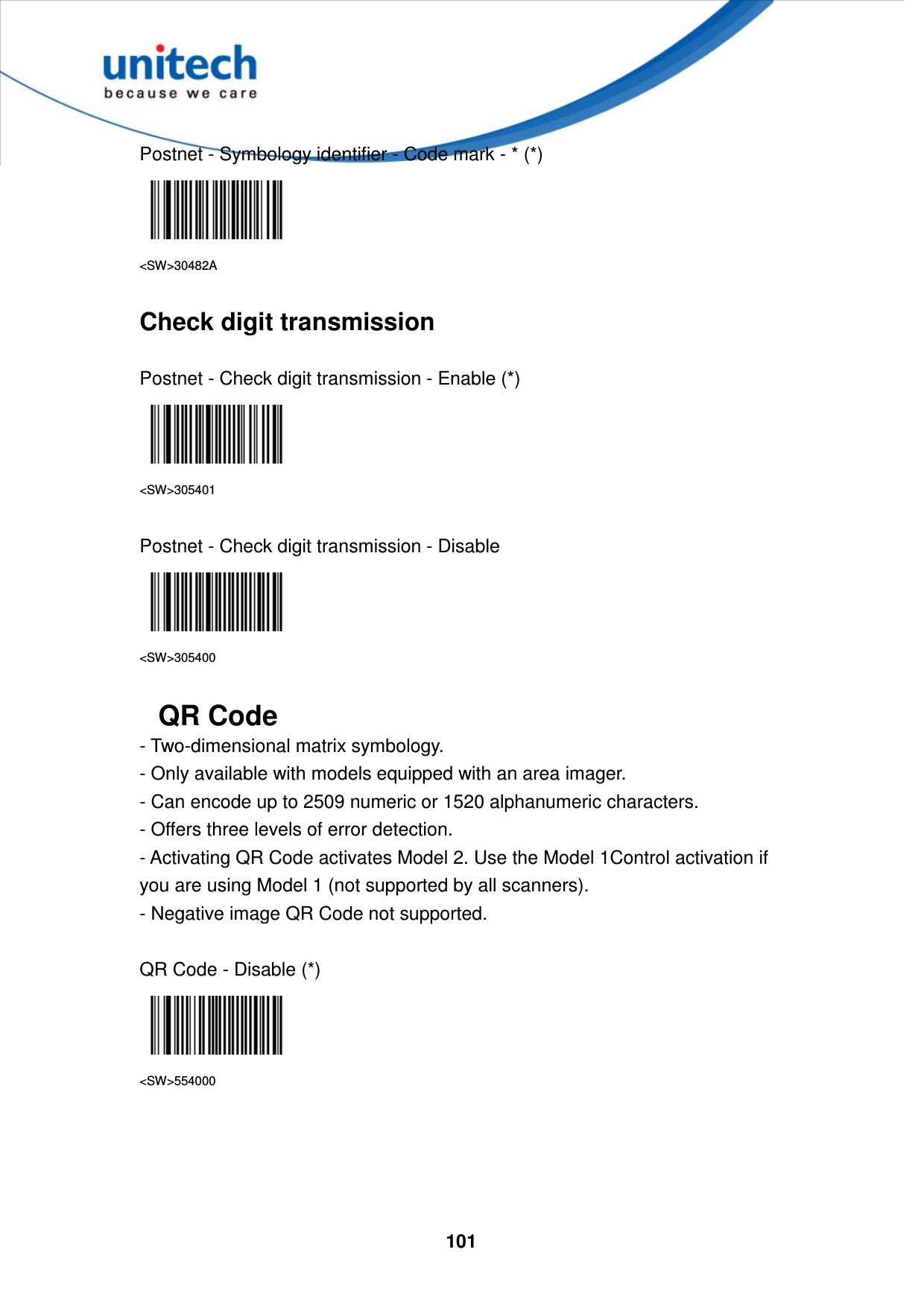  101    Postnet - Symbology identifier - Code mark - * (*)  &lt;SW&gt;30482A  Check digit transmission  Postnet - Check digit transmission - Enable (*)  &lt;SW&gt;305401  Postnet - Check digit transmission - Disable  &lt;SW&gt;305400  QR Code - Two-dimensional matrix symbology.   - Only available with models equipped with an area imager.   - Can encode up to 2509 numeric or 1520 alphanumeric characters.   - Offers three levels of error detection.   - Activating QR Code activates Model 2. Use the Model 1Control activation if you are using Model 1 (not supported by all scanners).   - Negative image QR Code not supported.  QR Code - Disable (*)  &lt;SW&gt;554000     