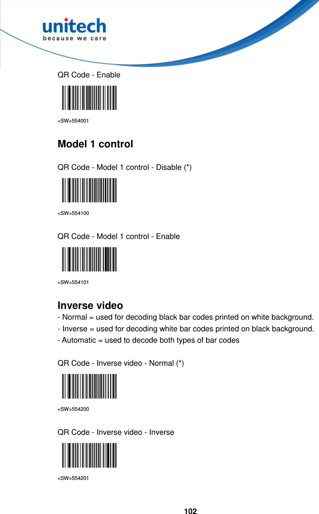  102     QR Code - Enable  &lt;SW&gt;554001  Model 1 control  QR Code - Model 1 control - Disable (*)  &lt;SW&gt;554100  QR Code - Model 1 control - Enable  &lt;SW&gt;554101  Inverse video - Normal = used for decoding black bar codes printed on white background. - Inverse = used for decoding white bar codes printed on black background. - Automatic = used to decode both types of bar codes  QR Code - Inverse video - Normal (*)  &lt;SW&gt;554200  QR Code - Inverse video - Inverse  &lt;SW&gt;554201  