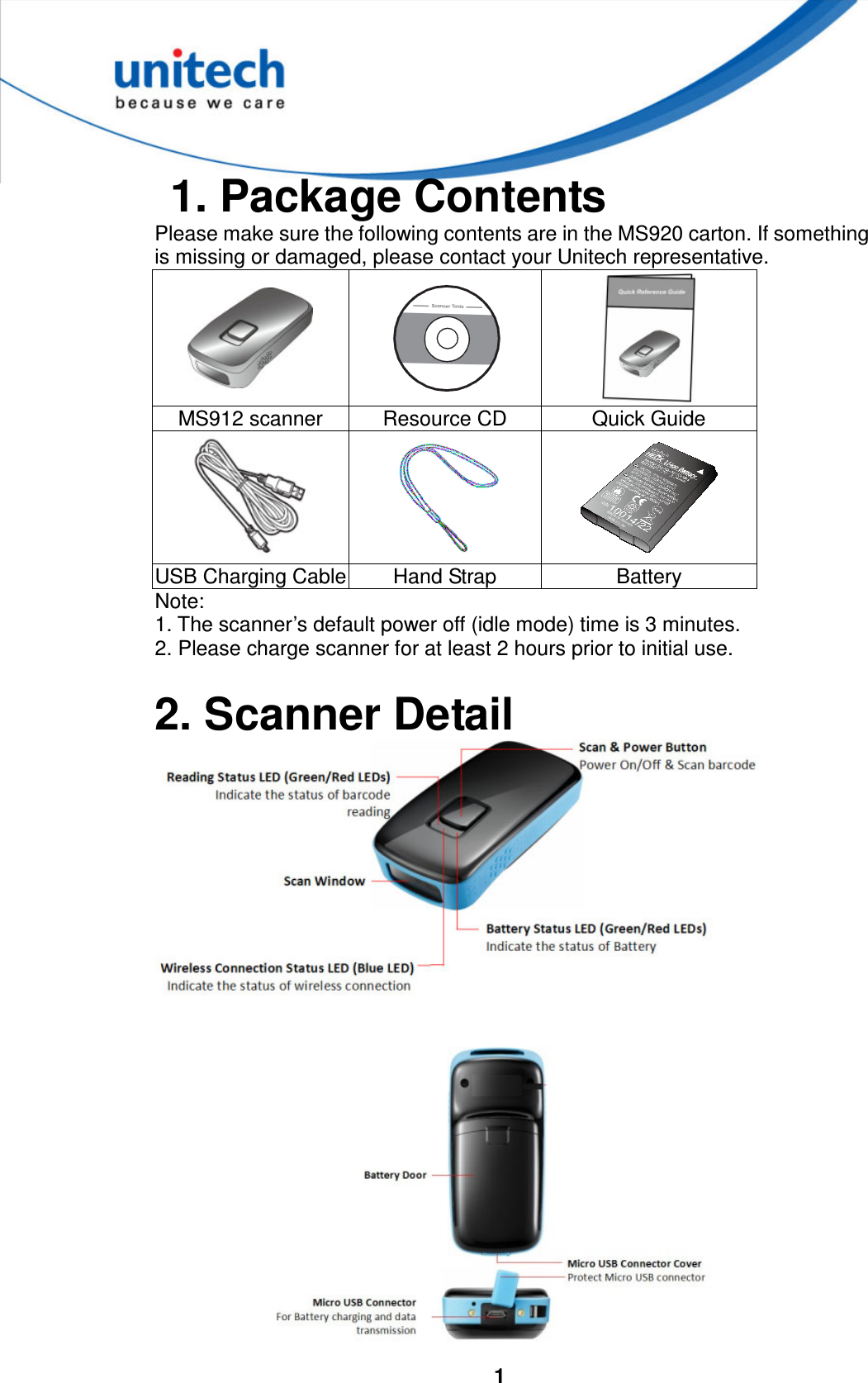 1 1. Package ContentsPlease make sure the following contents are in the MS920 carton. If something is missing or damaged, please contact your Unitech representative.MS912 scanner  Resource CD  Quick Guide USB Charging Cable Hand Strap  Battery Note: 1. The scanner’s default power off (idle mode) time is 3 minutes.2. Please charge scanner for at least 2 hours prior to initial use.2. Scanner Detail