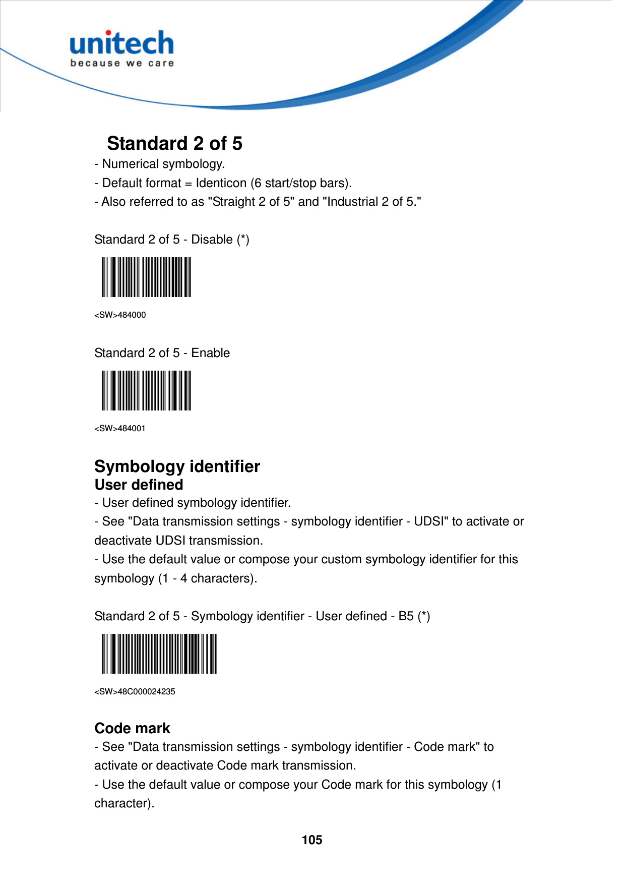  105      Standard 2 of 5 - Numerical symbology.   - Default format = Identicon (6 start/stop bars).   - Also referred to as &quot;Straight 2 of 5&quot; and &quot;Industrial 2 of 5.&quot;  Standard 2 of 5 - Disable (*)  &lt;SW&gt;484000  Standard 2 of 5 - Enable  &lt;SW&gt;484001  Symbology identifier User defined - User defined symbology identifier. - See &quot;Data transmission settings - symbology identifier - UDSI&quot; to activate or deactivate UDSI transmission. - Use the default value or compose your custom symbology identifier for this symbology (1 - 4 characters).  Standard 2 of 5 - Symbology identifier - User defined - B5 (*)  &lt;SW&gt;48C000024235  Code mark - See &quot;Data transmission settings - symbology identifier - Code mark&quot; to activate or deactivate Code mark transmission. - Use the default value or compose your Code mark for this symbology (1 character). 