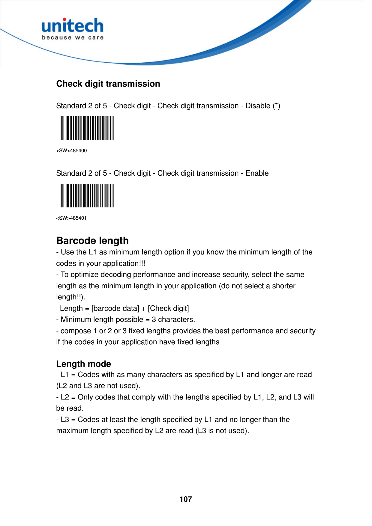  107      Check digit transmission  Standard 2 of 5 - Check digit - Check digit transmission - Disable (*)  &lt;SW&gt;485400  Standard 2 of 5 - Check digit - Check digit transmission - Enable  &lt;SW&gt;485401  Barcode length - Use the L1 as minimum length option if you know the minimum length of the codes in your application!!!   - To optimize decoding performance and increase security, select the same length as the minimum length in your application (do not select a shorter length!!).     Length = [barcode data] + [Check digit]   - Minimum length possible = 3 characters.   - compose 1 or 2 or 3 fixed lengths provides the best performance and security if the codes in your application have fixed lengths  Length mode - L1 = Codes with as many characters as specified by L1 and longer are read (L2 and L3 are not used). - L2 = Only codes that comply with the lengths specified by L1, L2, and L3 will be read. - L3 = Codes at least the length specified by L1 and no longer than the maximum length specified by L2 are read (L3 is not used).      