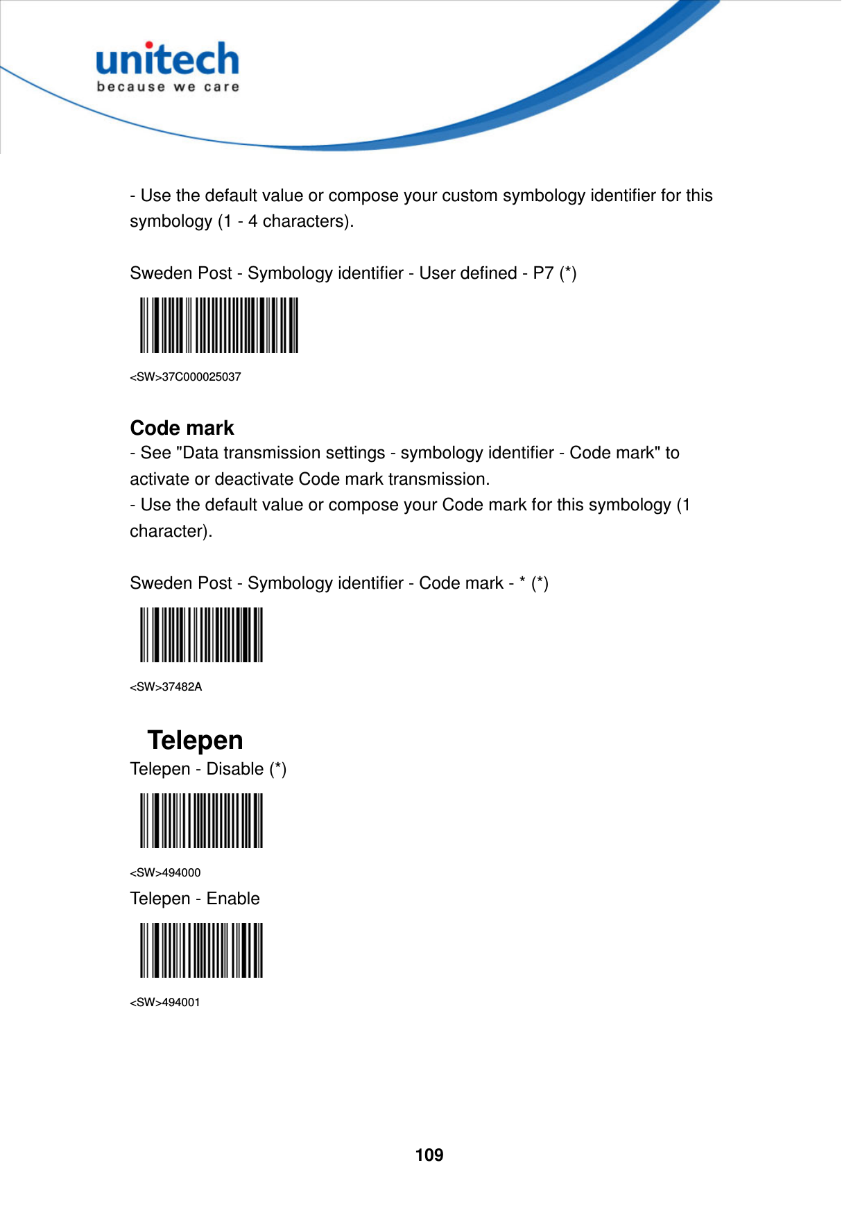  109      - Use the default value or compose your custom symbology identifier for this symbology (1 - 4 characters).  Sweden Post - Symbology identifier - User defined - P7 (*)  &lt;SW&gt;37C000025037  Code mark - See &quot;Data transmission settings - symbology identifier - Code mark&quot; to activate or deactivate Code mark transmission. - Use the default value or compose your Code mark for this symbology (1 character).  Sweden Post - Symbology identifier - Code mark - * (*)  &lt;SW&gt;37482A  Telepen   Telepen - Disable (*)  &lt;SW&gt;494000 Telepen - Enable  &lt;SW&gt;494001     