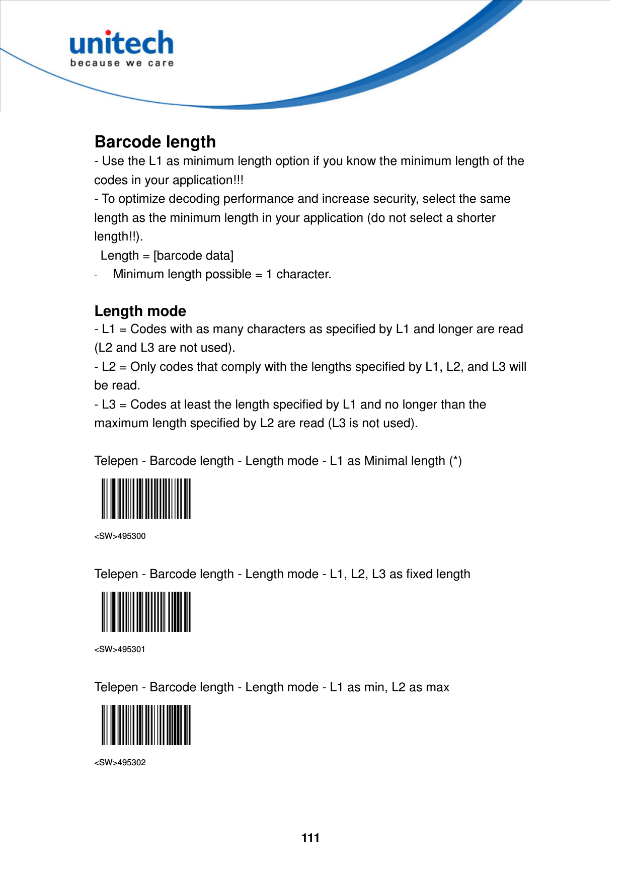  111      Barcode length - Use the L1 as minimum length option if you know the minimum length of the codes in your application!!!   - To optimize decoding performance and increase security, select the same length as the minimum length in your application (do not select a shorter length!!).     Length = [barcode data]   - Minimum length possible = 1 character.  Length mode - L1 = Codes with as many characters as specified by L1 and longer are read (L2 and L3 are not used). - L2 = Only codes that comply with the lengths specified by L1, L2, and L3 will be read. - L3 = Codes at least the length specified by L1 and no longer than the maximum length specified by L2 are read (L3 is not used).  Telepen - Barcode length - Length mode - L1 as Minimal length (*)  &lt;SW&gt;495300  Telepen - Barcode length - Length mode - L1, L2, L3 as fixed length  &lt;SW&gt;495301  Telepen - Barcode length - Length mode - L1 as min, L2 as max  &lt;SW&gt;495302    