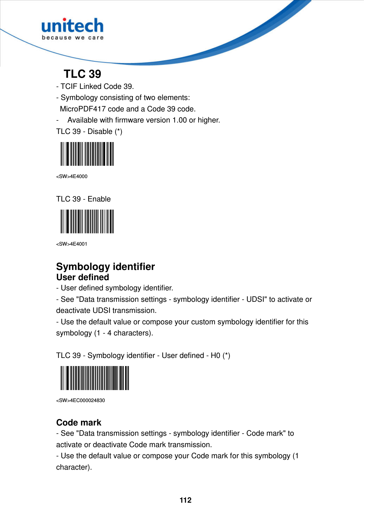  112     TLC 39 - TCIF Linked Code 39.   - Symbology consisting of two elements:     MicroPDF417 code and a Code 39 code.   -  Available with firmware version 1.00 or higher. TLC 39 - Disable (*)  &lt;SW&gt;4E4000  TLC 39 - Enable  &lt;SW&gt;4E4001  Symbology identifier User defined - User defined symbology identifier. - See &quot;Data transmission settings - symbology identifier - UDSI&quot; to activate or deactivate UDSI transmission. - Use the default value or compose your custom symbology identifier for this symbology (1 - 4 characters).  TLC 39 - Symbology identifier - User defined - H0 (*)  &lt;SW&gt;4EC000024830  Code mark - See &quot;Data transmission settings - symbology identifier - Code mark&quot; to activate or deactivate Code mark transmission. - Use the default value or compose your Code mark for this symbology (1 character).   