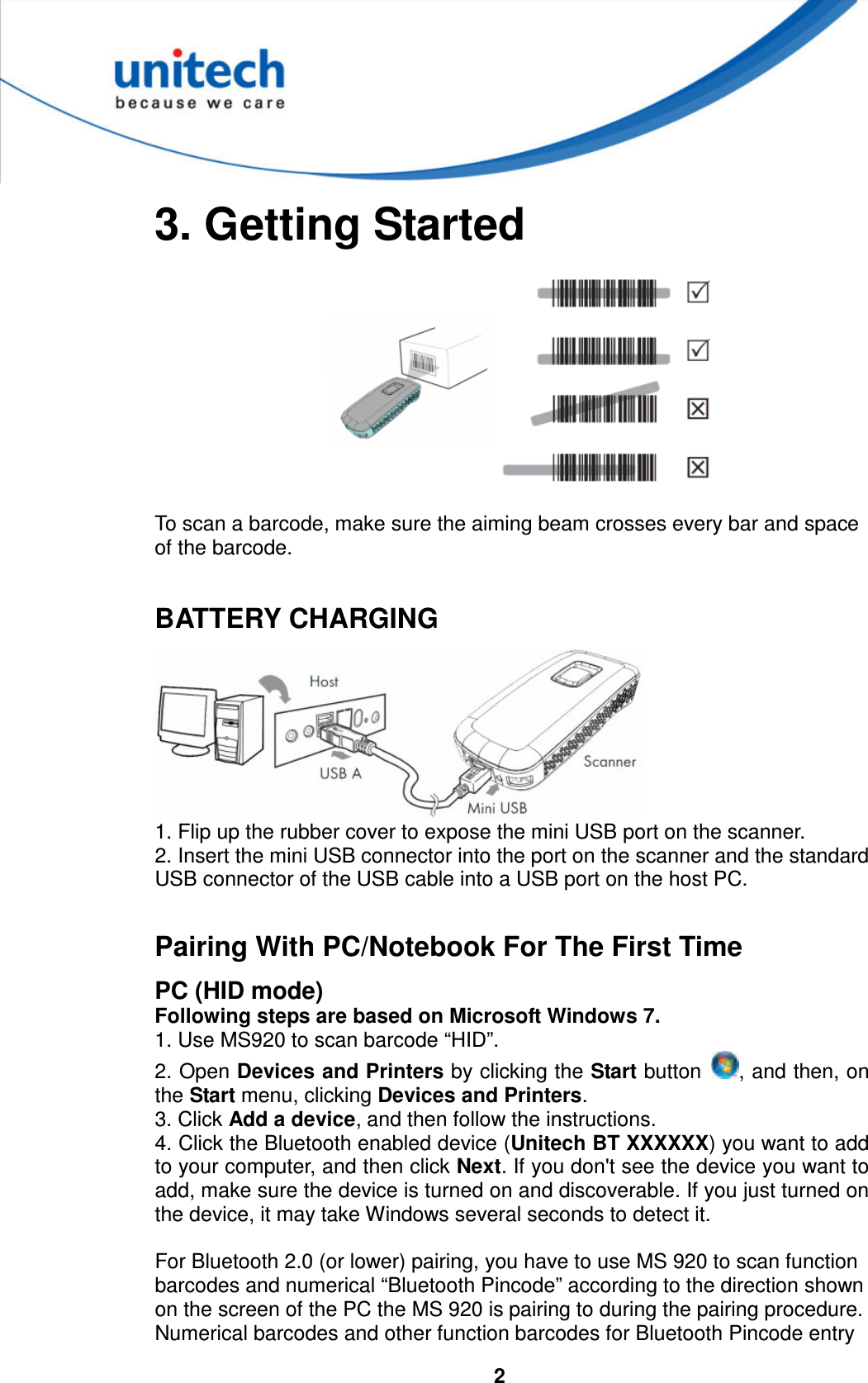  2   3. Getting Started    To scan a barcode, make sure the aiming beam crosses every bar and space of the barcode.  BATTERY CHARGING  1. Flip up the rubber cover to expose the mini USB port on the scanner. 2. Insert the mini USB connector into the port on the scanner and the standard USB connector of the USB cable into a USB port on the host PC.  Pairing With PC/Notebook For The First Time PC (HID mode) Following steps are based on Microsoft Windows 7. 1. Use MS920 to scan barcode “HID”. 2. Open Devices and Printers by clicking the Start button  , and then, on the Start menu, clicking Devices and Printers. 3. Click Add a device, and then follow the instructions. 4. Click the Bluetooth enabled device (Unitech BT XXXXXX) you want to add to your computer, and then click Next. If you don&apos;t see the device you want to add, make sure the device is turned on and discoverable. If you just turned on the device, it may take Windows several seconds to detect it.    For Bluetooth 2.0 (or lower) pairing, you have to use MS 920 to scan function barcodes and numerical “Bluetooth Pincode” according to the direction shown on the screen of the PC the MS 920 is pairing to during the pairing procedure. Numerical barcodes and other function barcodes for Bluetooth Pincode entry 