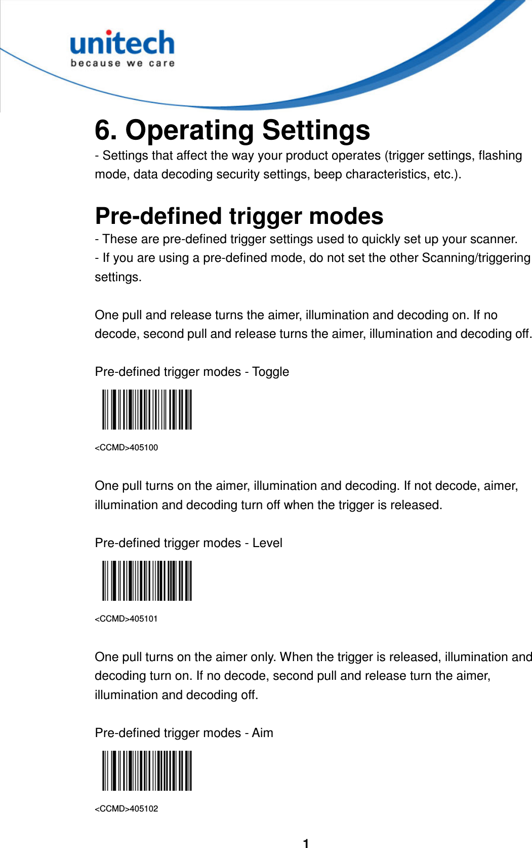  1     6. Operating Settings - Settings that affect the way your product operates (trigger settings, flashing mode, data decoding security settings, beep characteristics, etc.).  Pre-defined trigger modes   - These are pre-defined trigger settings used to quickly set up your scanner. - If you are using a pre-defined mode, do not set the other Scanning/triggering settings.  One pull and release turns the aimer, illumination and decoding on. If no decode, second pull and release turns the aimer, illumination and decoding off.  Pre-defined trigger modes - Toggle  &lt;CCMD&gt;405100  One pull turns on the aimer, illumination and decoding. If not decode, aimer, illumination and decoding turn off when the trigger is released.  Pre-defined trigger modes - Level  &lt;CCMD&gt;405101  One pull turns on the aimer only. When the trigger is released, illumination and decoding turn on. If no decode, second pull and release turn the aimer, illumination and decoding off.  Pre-defined trigger modes - Aim  &lt;CCMD&gt;405102 