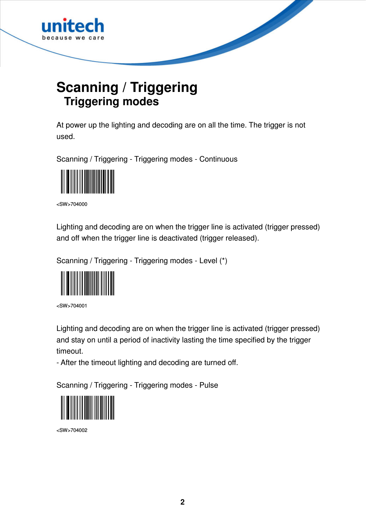  2      Scanning / Triggering Triggering modes  At power up the lighting and decoding are on all the time. The trigger is not used.  Scanning / Triggering - Triggering modes - Continuous  &lt;SW&gt;704000  Lighting and decoding are on when the trigger line is activated (trigger pressed) and off when the trigger line is deactivated (trigger released).  Scanning / Triggering - Triggering modes - Level (*)  &lt;SW&gt;704001  Lighting and decoding are on when the trigger line is activated (trigger pressed) and stay on until a period of inactivity lasting the time specified by the trigger timeout.   - After the timeout lighting and decoding are turned off.  Scanning / Triggering - Triggering modes - Pulse  &lt;SW&gt;704002      