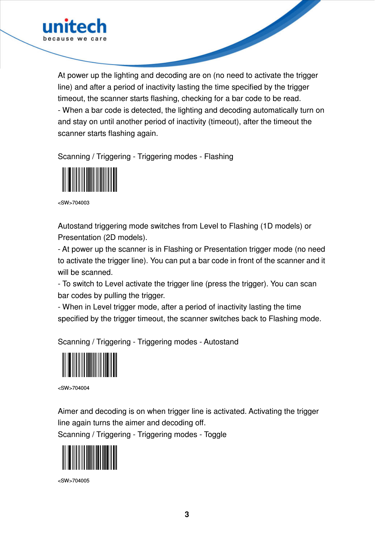  3     At power up the lighting and decoding are on (no need to activate the trigger line) and after a period of inactivity lasting the time specified by the trigger timeout, the scanner starts flashing, checking for a bar code to be read.   - When a bar code is detected, the lighting and decoding automatically turn on and stay on until another period of inactivity (timeout), after the timeout the scanner starts flashing again.  Scanning / Triggering - Triggering modes - Flashing  &lt;SW&gt;704003  Autostand triggering mode switches from Level to Flashing (1D models) or Presentation (2D models).   - At power up the scanner is in Flashing or Presentation trigger mode (no need to activate the trigger line). You can put a bar code in front of the scanner and it will be scanned. - To switch to Level activate the trigger line (press the trigger). You can scan bar codes by pulling the trigger. - When in Level trigger mode, after a period of inactivity lasting the time specified by the trigger timeout, the scanner switches back to Flashing mode.  Scanning / Triggering - Triggering modes - Autostand  &lt;SW&gt;704004  Aimer and decoding is on when trigger line is activated. Activating the trigger line again turns the aimer and decoding off. Scanning / Triggering - Triggering modes - Toggle  &lt;SW&gt;704005   