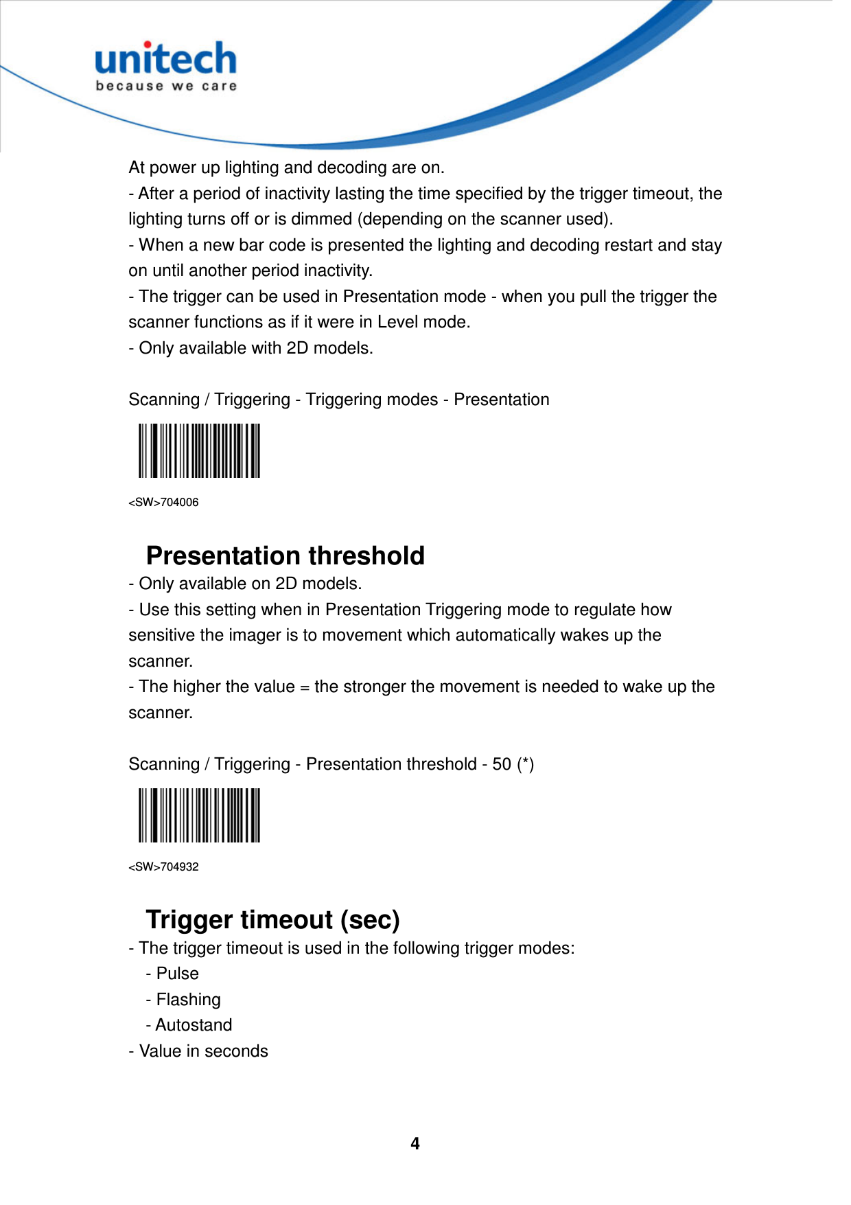  4     At power up lighting and decoding are on.   - After a period of inactivity lasting the time specified by the trigger timeout, the lighting turns off or is dimmed (depending on the scanner used).   - When a new bar code is presented the lighting and decoding restart and stay on until another period inactivity. - The trigger can be used in Presentation mode - when you pull the trigger the scanner functions as if it were in Level mode.   - Only available with 2D models.  Scanning / Triggering - Triggering modes - Presentation  &lt;SW&gt;704006  Presentation threshold - Only available on 2D models. - Use this setting when in Presentation Triggering mode to regulate how sensitive the imager is to movement which automatically wakes up the scanner.   - The higher the value = the stronger the movement is needed to wake up the scanner.  Scanning / Triggering - Presentation threshold - 50 (*)  &lt;SW&gt;704932  Trigger timeout (sec)   - The trigger timeout is used in the following trigger modes:       - Pulse       - Flashing       - Autostand - Value in seconds   