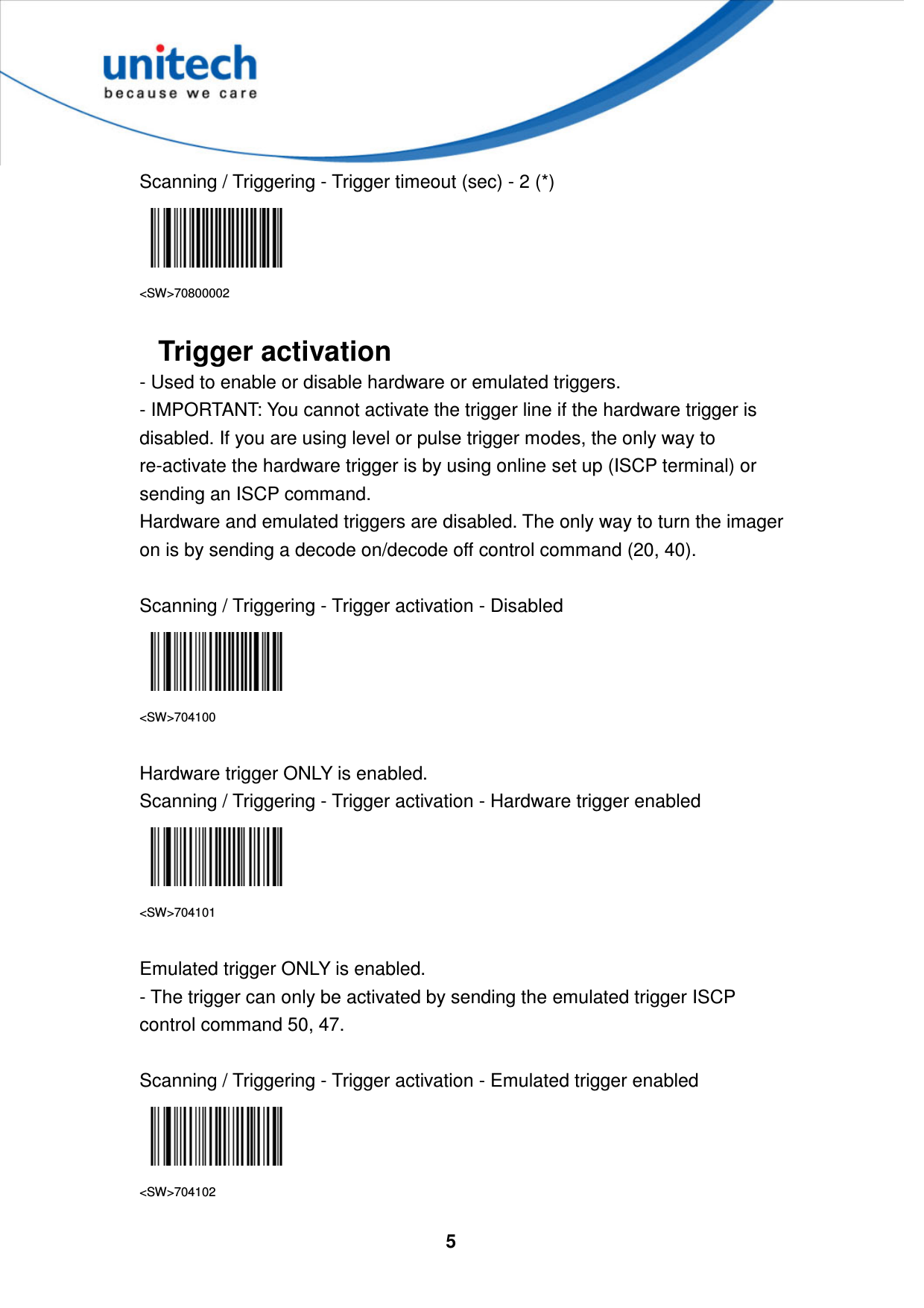  5     Scanning / Triggering - Trigger timeout (sec) - 2 (*)  &lt;SW&gt;70800002  Trigger activation - Used to enable or disable hardware or emulated triggers. - IMPORTANT: You cannot activate the trigger line if the hardware trigger is disabled. If you are using level or pulse trigger modes, the only way to re-activate the hardware trigger is by using online set up (ISCP terminal) or sending an ISCP command. Hardware and emulated triggers are disabled. The only way to turn the imager on is by sending a decode on/decode off control command (20, 40).  Scanning / Triggering - Trigger activation - Disabled  &lt;SW&gt;704100  Hardware trigger ONLY is enabled. Scanning / Triggering - Trigger activation - Hardware trigger enabled  &lt;SW&gt;704101  Emulated trigger ONLY is enabled. - The trigger can only be activated by sending the emulated trigger ISCP control command 50, 47.  Scanning / Triggering - Trigger activation - Emulated trigger enabled  &lt;SW&gt;704102 