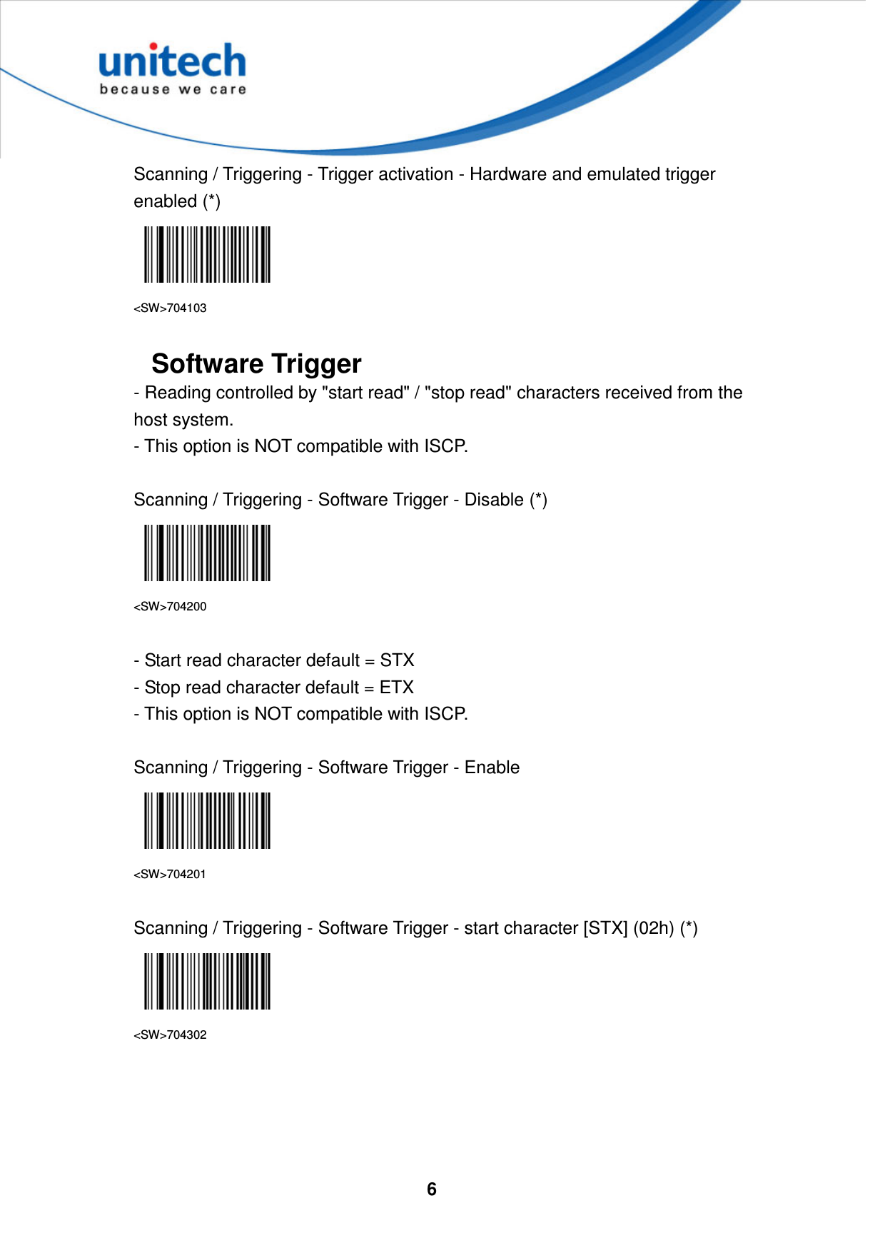  6     Scanning / Triggering - Trigger activation - Hardware and emulated trigger enabled (*)  &lt;SW&gt;704103  Software Trigger - Reading controlled by &quot;start read&quot; / &quot;stop read&quot; characters received from the host system.   - This option is NOT compatible with ISCP.  Scanning / Triggering - Software Trigger - Disable (*)  &lt;SW&gt;704200  - Start read character default = STX   - Stop read character default = ETX   - This option is NOT compatible with ISCP.  Scanning / Triggering - Software Trigger - Enable  &lt;SW&gt;704201  Scanning / Triggering - Software Trigger - start character [STX] (02h) (*)  &lt;SW&gt;704302     