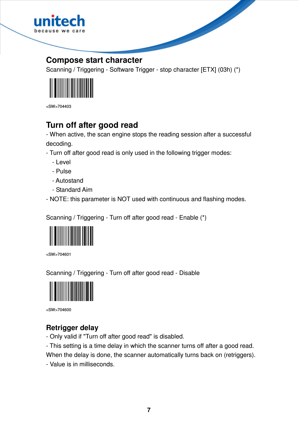  7     Compose start character Scanning / Triggering - Software Trigger - stop character [ETX] (03h) (*)  &lt;SW&gt;704403  Turn off after good read - When active, the scan engine stops the reading session after a successful decoding.   - Turn off after good read is only used in the following trigger modes:       - Level       - Pulse       - Autostand       - Standard Aim   - NOTE: this parameter is NOT used with continuous and flashing modes.  Scanning / Triggering - Turn off after good read - Enable (*)  &lt;SW&gt;704601  Scanning / Triggering - Turn off after good read - Disable  &lt;SW&gt;704600  Retrigger delay - Only valid if &quot;Turn off after good read&quot; is disabled. - This setting is a time delay in which the scanner turns off after a good read. When the delay is done, the scanner automatically turns back on (retriggers). - Value is in milliseconds.    