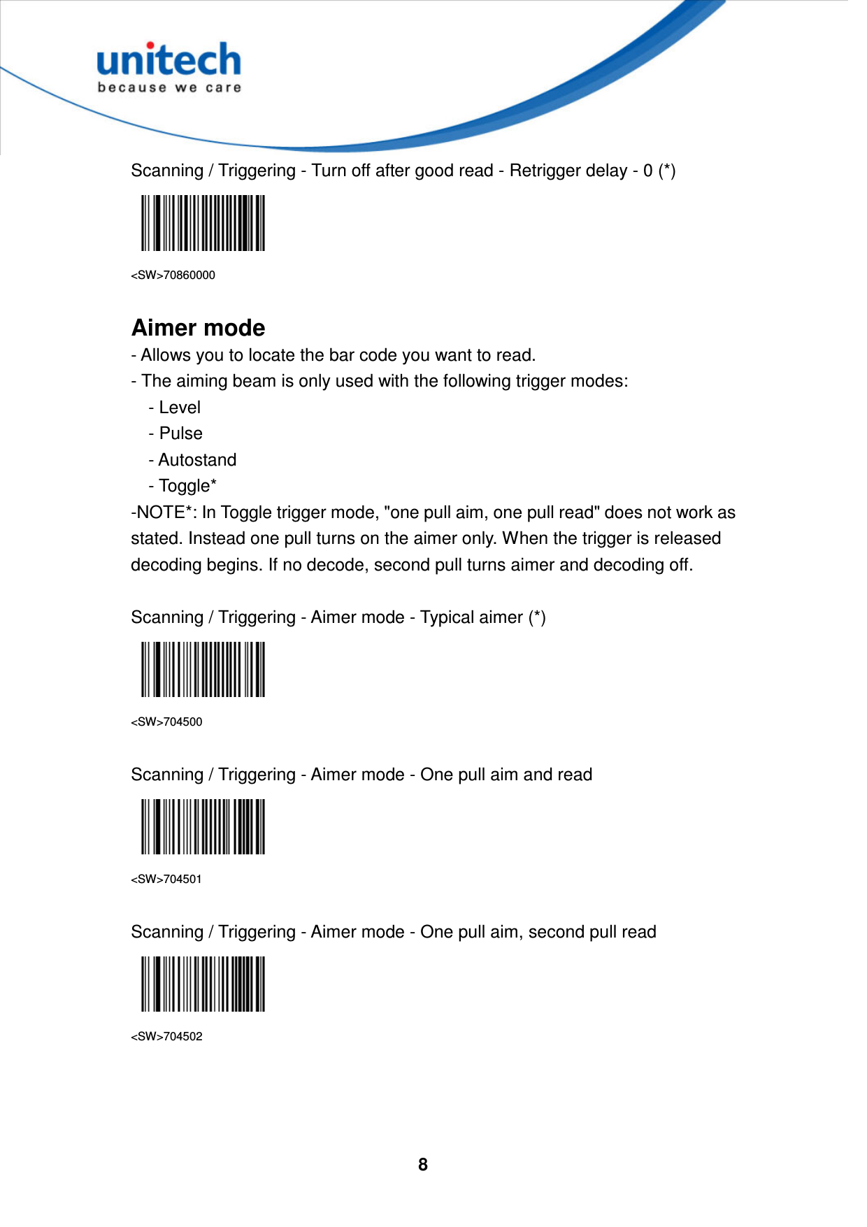  8     Scanning / Triggering - Turn off after good read - Retrigger delay - 0 (*)  &lt;SW&gt;70860000  Aimer mode - Allows you to locate the bar code you want to read.   - The aiming beam is only used with the following trigger modes:       - Level       - Pulse       - Autostand     - Toggle* -NOTE*: In Toggle trigger mode, &quot;one pull aim, one pull read&quot; does not work as stated. Instead one pull turns on the aimer only. When the trigger is released decoding begins. If no decode, second pull turns aimer and decoding off.  Scanning / Triggering - Aimer mode - Typical aimer (*)  &lt;SW&gt;704500  Scanning / Triggering - Aimer mode - One pull aim and read  &lt;SW&gt;704501  Scanning / Triggering - Aimer mode - One pull aim, second pull read  &lt;SW&gt;704502    