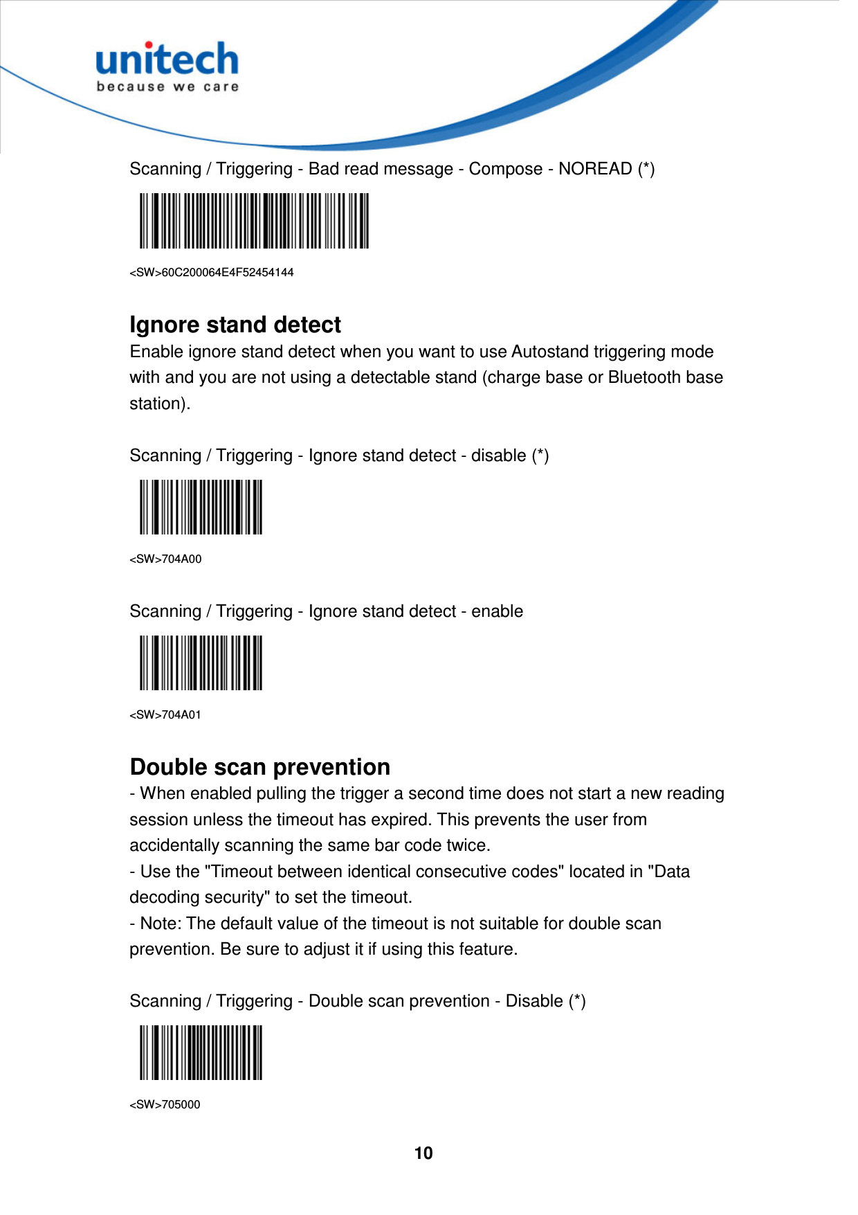  10     Scanning / Triggering - Bad read message - Compose - NOREAD (*)  &lt;SW&gt;60C200064E4F52454144  Ignore stand detect Enable ignore stand detect when you want to use Autostand triggering mode with and you are not using a detectable stand (charge base or Bluetooth base station).  Scanning / Triggering - Ignore stand detect - disable (*)  &lt;SW&gt;704A00  Scanning / Triggering - Ignore stand detect - enable  &lt;SW&gt;704A01  Double scan prevention - When enabled pulling the trigger a second time does not start a new reading session unless the timeout has expired. This prevents the user from accidentally scanning the same bar code twice. - Use the &quot;Timeout between identical consecutive codes&quot; located in &quot;Data decoding security&quot; to set the timeout. - Note: The default value of the timeout is not suitable for double scan prevention. Be sure to adjust it if using this feature.  Scanning / Triggering - Double scan prevention - Disable (*)  &lt;SW&gt;705000 