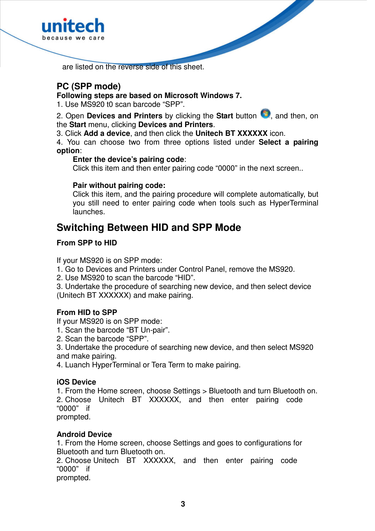  3  are listed on the reverse side of this sheet.  PC (SPP mode) Following steps are based on Microsoft Windows 7. 1. Use MS920 t0 scan barcode “SPP”. 2. Open Devices and Printers by clicking the Start button  , and then, on the Start menu, clicking Devices and Printers. 3. Click Add a device, and then click the Unitech BT XXXXXX icon. 4.  You  can  choose  two  from  three  options  listed  under  Select  a  pairing option: Enter the device’s pairing code: Click this item and then enter pairing code “0000” in the next screen..  Pair without pairing code: Click this item, and the pairing procedure will complete automatically, but you  still  need  to  enter  pairing  code  when  tools  such  as  HyperTerminal launches. Switching Between HID and SPP Mode From SPP to HID  If your MS920 is on SPP mode:   1. Go to Devices and Printers under Control Panel, remove the MS920.   2. Use MS920 to scan the barcode “HID”.   3. Undertake the procedure of searching new device, and then select device   (Unitech BT XXXXXX) and make pairing.  From HID to SPP If your MS920 is on SPP mode:   1. Scan the barcode “BT Un-pair”.   2. Scan the barcode “SPP”.   3. Undertake the procedure of searching new device, and then select MS920   and make pairing.   4. Luanch HyperTerminal or Tera Term to make pairing.  iOS Device 1. From the Home screen, choose Settings &gt; Bluetooth and turn Bluetooth on.   2. Choose    Unitech    BT    XXXXXX,    and    then    enter    pairing    code   “0000”    if   prompted.  Android Device 1. From the Home screen, choose Settings and goes to configurations for   Bluetooth and turn Bluetooth on.       2. Choose Unitech    BT    XXXXXX,    and    then    enter    pairing    code   “0000”    if   prompted.  