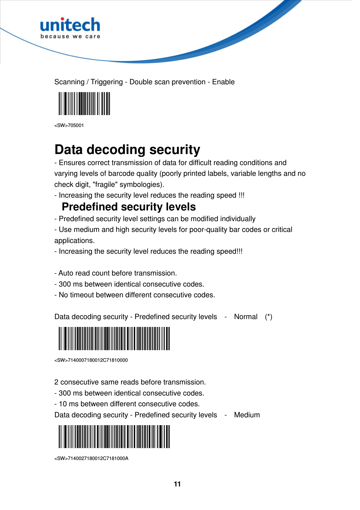  11      Scanning / Triggering - Double scan prevention - Enable  &lt;SW&gt;705001  Data decoding security - Ensures correct transmission of data for difficult reading conditions and varying levels of barcode quality (poorly printed labels, variable lengths and no check digit, &quot;fragile&quot; symbologies).   - Increasing the security level reduces the reading speed !!! Predefined security levels - Predefined security level settings can be modified individually   - Use medium and high security levels for poor-quality bar codes or critical applications.   - Increasing the security level reduces the reading speed!!!  - Auto read count before transmission.   - 300 ms between identical consecutive codes.   - No timeout between different consecutive codes.  Data decoding security - Predefined security levels    -    Normal    (*)  &lt;SW&gt;7140007180012C71810000  2 consecutive same reads before transmission.   - 300 ms between identical consecutive codes.   - 10 ms between different consecutive codes. Data decoding security - Predefined security levels    -    Medium    &lt;SW&gt;7140027180012C7181000A  