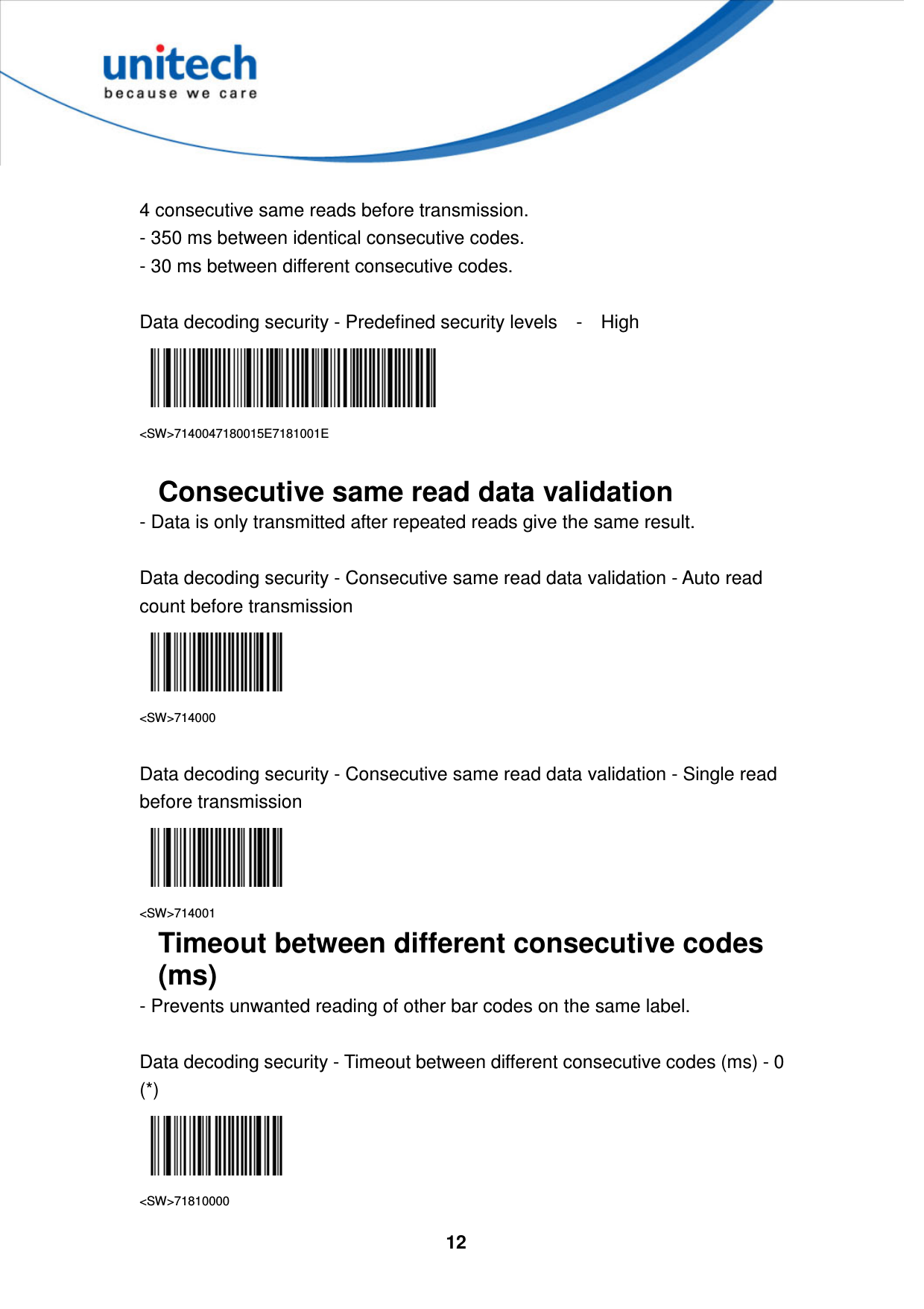  12      4 consecutive same reads before transmission.   - 350 ms between identical consecutive codes.   - 30 ms between different consecutive codes.  Data decoding security - Predefined security levels    -    High    &lt;SW&gt;7140047180015E7181001E  Consecutive same read data validation - Data is only transmitted after repeated reads give the same result.  Data decoding security - Consecutive same read data validation - Auto read count before transmission  &lt;SW&gt;714000  Data decoding security - Consecutive same read data validation - Single read before transmission  &lt;SW&gt;714001 Timeout between different consecutive codes (ms) - Prevents unwanted reading of other bar codes on the same label.  Data decoding security - Timeout between different consecutive codes (ms) - 0 (*)  &lt;SW&gt;71810000 