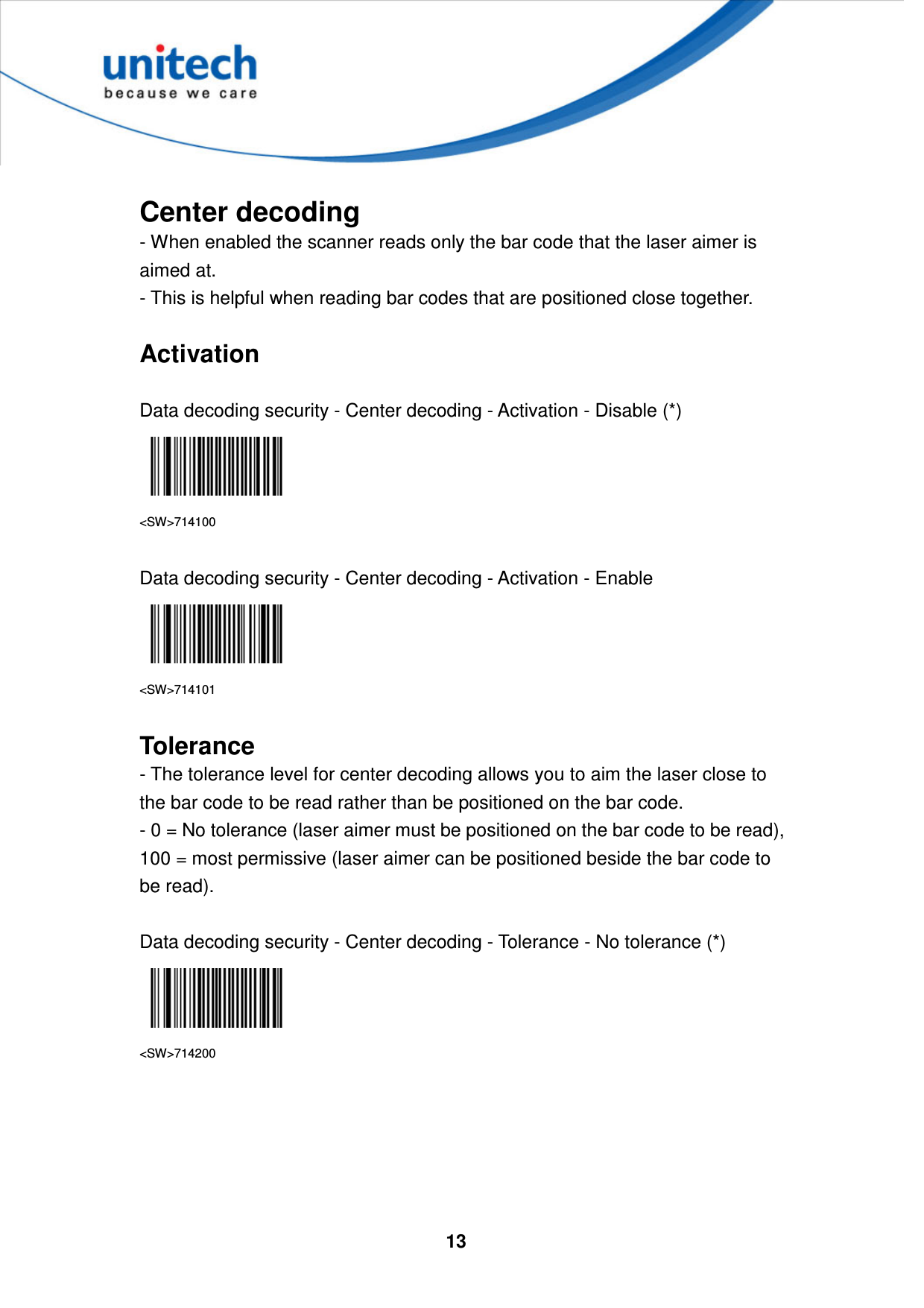  13      Center decoding - When enabled the scanner reads only the bar code that the laser aimer is aimed at.   - This is helpful when reading bar codes that are positioned close together.  Activation  Data decoding security - Center decoding - Activation - Disable (*)  &lt;SW&gt;714100  Data decoding security - Center decoding - Activation - Enable  &lt;SW&gt;714101  Tolerance - The tolerance level for center decoding allows you to aim the laser close to the bar code to be read rather than be positioned on the bar code.   - 0 = No tolerance (laser aimer must be positioned on the bar code to be read), 100 = most permissive (laser aimer can be positioned beside the bar code to be read).  Data decoding security - Center decoding - Tolerance - No tolerance (*)  &lt;SW&gt;714200      