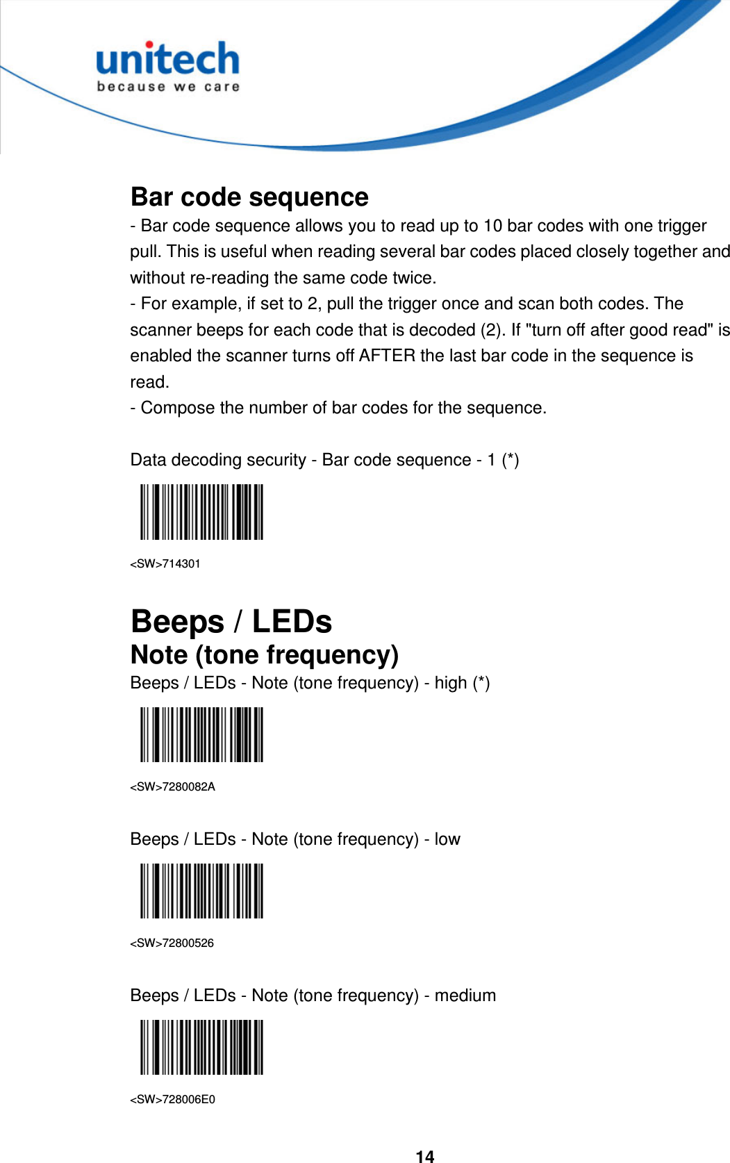  14      Bar code sequence - Bar code sequence allows you to read up to 10 bar codes with one trigger pull. This is useful when reading several bar codes placed closely together and without re-reading the same code twice. - For example, if set to 2, pull the trigger once and scan both codes. The scanner beeps for each code that is decoded (2). If &quot;turn off after good read&quot; is enabled the scanner turns off AFTER the last bar code in the sequence is read.   - Compose the number of bar codes for the sequence.  Data decoding security - Bar code sequence - 1 (*)  &lt;SW&gt;714301  Beeps / LEDs Note (tone frequency) Beeps / LEDs - Note (tone frequency) - high (*)  &lt;SW&gt;7280082A  Beeps / LEDs - Note (tone frequency) - low    &lt;SW&gt;72800526  Beeps / LEDs - Note (tone frequency) - medium    &lt;SW&gt;728006E0  