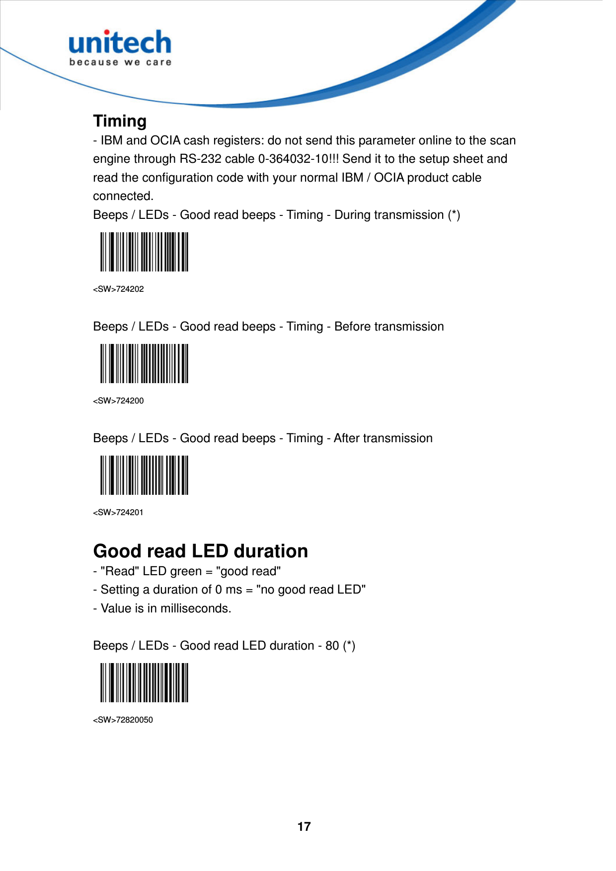  17     Timing - IBM and OCIA cash registers: do not send this parameter online to the scan engine through RS-232 cable 0-364032-10!!! Send it to the setup sheet and read the configuration code with your normal IBM / OCIA product cable connected. Beeps / LEDs - Good read beeps - Timing - During transmission (*)  &lt;SW&gt;724202  Beeps / LEDs - Good read beeps - Timing - Before transmission  &lt;SW&gt;724200  Beeps / LEDs - Good read beeps - Timing - After transmission  &lt;SW&gt;724201  Good read LED duration - &quot;Read&quot; LED green = &quot;good read&quot;   - Setting a duration of 0 ms = &quot;no good read LED&quot;   - Value is in milliseconds.  Beeps / LEDs - Good read LED duration - 80 (*)  &lt;SW&gt;72820050     