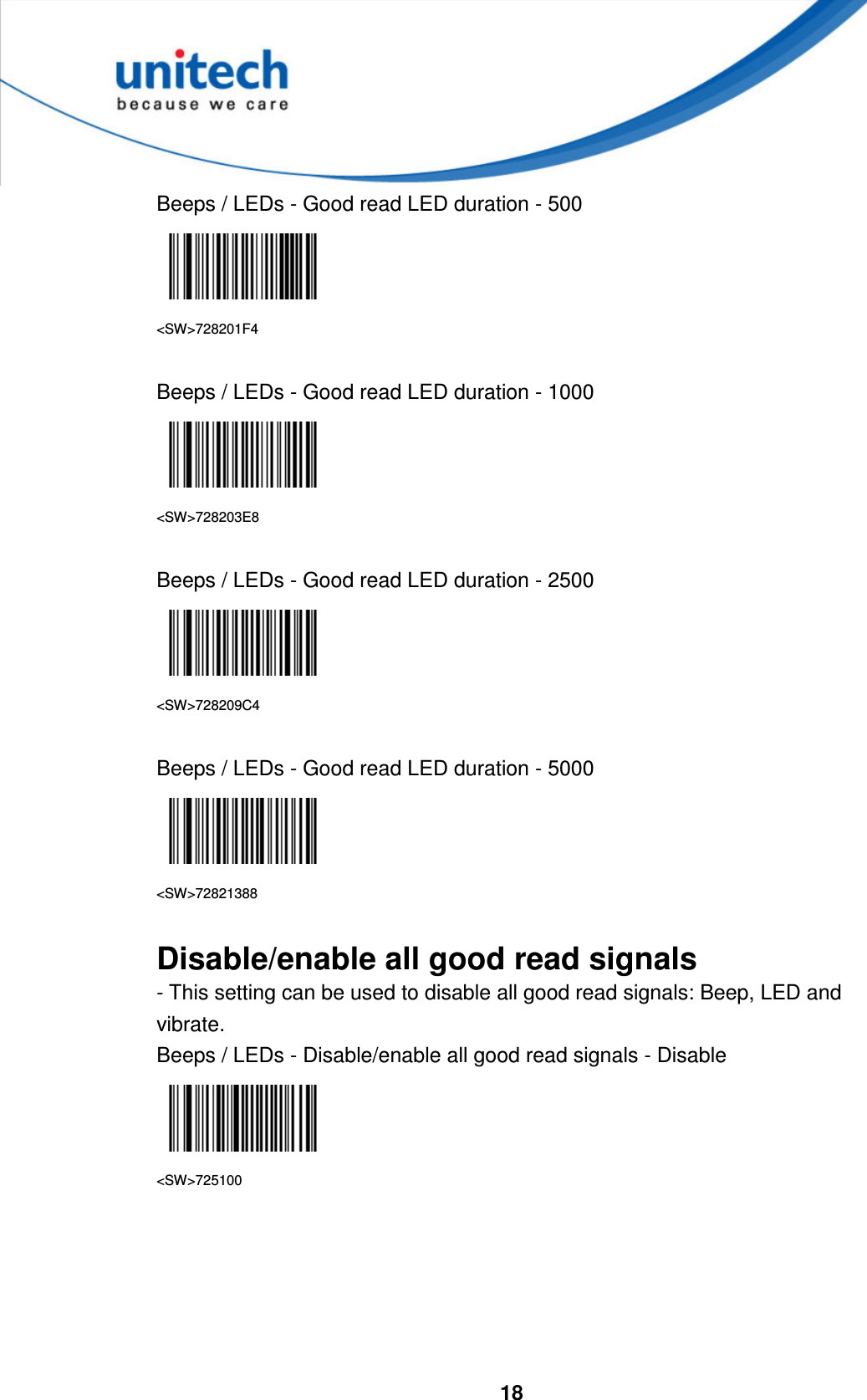  18     Beeps / LEDs - Good read LED duration - 500    &lt;SW&gt;728201F4  Beeps / LEDs - Good read LED duration - 1000  &lt;SW&gt;728203E8  Beeps / LEDs - Good read LED duration - 2500  &lt;SW&gt;728209C4  Beeps / LEDs - Good read LED duration - 5000  &lt;SW&gt;72821388  Disable/enable all good read signals - This setting can be used to disable all good read signals: Beep, LED and vibrate. Beeps / LEDs - Disable/enable all good read signals - Disable  &lt;SW&gt;725100      