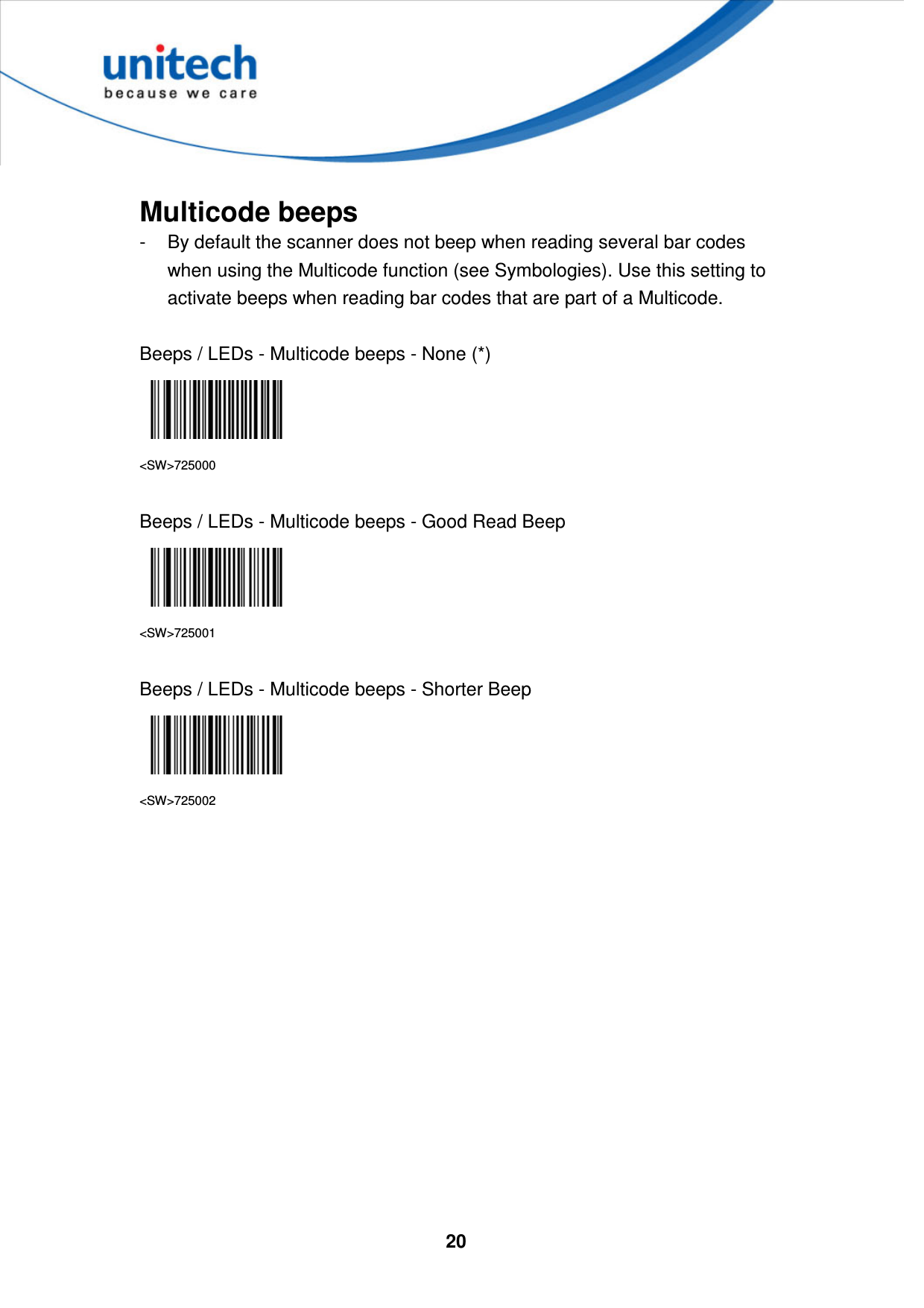  20      Multicode beeps -  By default the scanner does not beep when reading several bar codes when using the Multicode function (see Symbologies). Use this setting to activate beeps when reading bar codes that are part of a Multicode.  Beeps / LEDs - Multicode beeps - None (*)  &lt;SW&gt;725000  Beeps / LEDs - Multicode beeps - Good Read Beep  &lt;SW&gt;725001  Beeps / LEDs - Multicode beeps - Shorter Beep  &lt;SW&gt;725002            