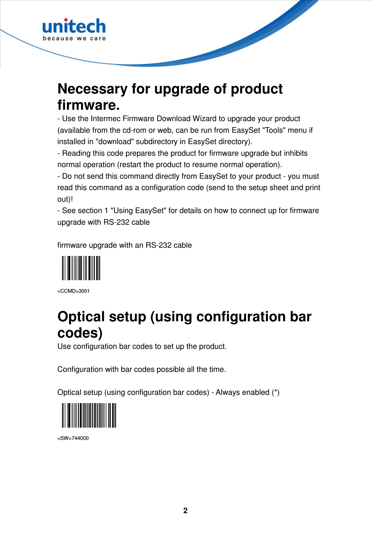  2      Necessary for upgrade of product firmware.   - Use the Intermec Firmware Download Wizard to upgrade your product (available from the cd-rom or web, can be run from EasySet &quot;Tools&quot; menu if installed in &quot;download&quot; subdirectory in EasySet directory).   - Reading this code prepares the product for firmware upgrade but inhibits normal operation (restart the product to resume normal operation).   - Do not send this command directly from EasySet to your product - you must read this command as a configuration code (send to the setup sheet and print out)!   - See section 1 &quot;Using EasySet&quot; for details on how to connect up for firmware upgrade with RS-232 cable  firmware upgrade with an RS-232 cable  &lt;CCMD&gt;3001  Optical setup (using configuration bar codes) Use configuration bar codes to set up the product.  Configuration with bar codes possible all the time.  Optical setup (using configuration bar codes) - Always enabled (*)  &lt;SW&gt;744000      