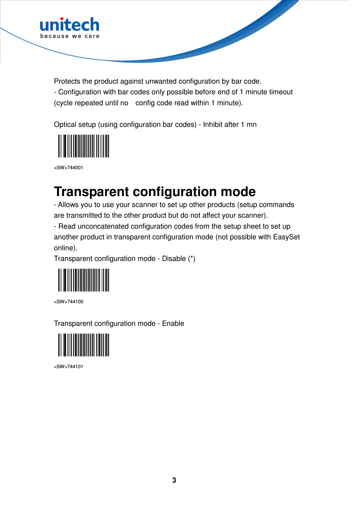  3      Protects the product against unwanted configuration by bar code.   - Configuration with bar codes only possible before end of 1 minute timeout (cycle repeated until no    config code read within 1 minute).     Optical setup (using configuration bar codes) - Inhibit after 1 mn  &lt;SW&gt;744001  Transparent configuration mode - Allows you to use your scanner to set up other products (setup commands are transmitted to the other product but do not affect your scanner).   - Read unconcatenated configuration codes from the setup sheet to set up another product in transparent configuration mode (not possible with EasySet online). Transparent configuration mode - Disable (*)  &lt;SW&gt;744100  Transparent configuration mode - Enable  &lt;SW&gt;744101   