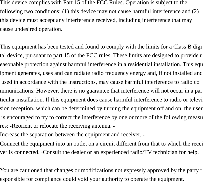 This device complies with Part 15 of the FCC Rules. Operation is subject to the following two conditions: (1) this device may not cause harmful interference and (2) this device must accept any interference received, including interference that may cause undesired operation.  This equipment has been tested and found to comply with the limits for a Class B digital device, pursuant to part 15 of the FCC rules. These limits are designed to provide reasonable protection against harmful interference in a residential installation. This equipment generates, uses and can radiate radio frequency energy and, if not installed and used in accordance with the instructions, may cause harmful interference to radio communications. However, there is no guarantee that interference will not occur in a particular installation. If this equipment does cause harmful interference to radio or television reception, which can be determined by turning the equipment off and on, the user is encouraged to try to correct the interference by one or more of the following measures: Reorient or relocate the receiving antenna. Increase the separation between the equipment and receiver. Connect the equipment into an outlet on a circuit different from that to which the receiver is connected. Consult the dealer or an experienced radio/TV technician for help.   You are cautioned that changes or modifications not expressly approved by the party responsible for compliance could void your authority to operate the equipment.      
