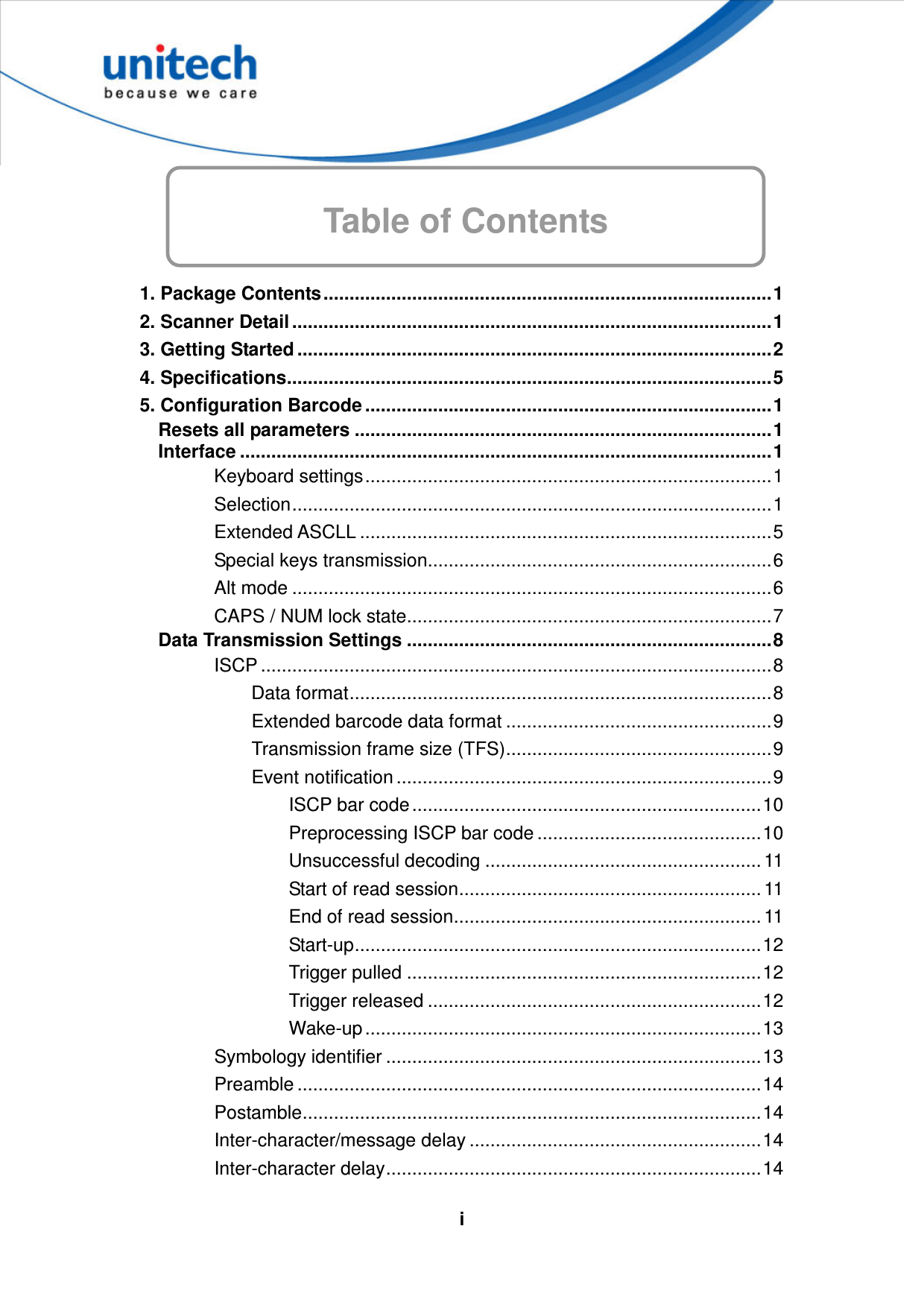   iTable of Contents       1. Package Contents......................................................................................1 2. Scanner Detail ............................................................................................1 3. Getting Started ...........................................................................................2 4. Specifications.............................................................................................5 5. Configuration Barcode ..............................................................................1 Resets all parameters ................................................................................1 Interface ......................................................................................................1 Keyboard settings..............................................................................1 Selection............................................................................................1 Extended ASCLL ...............................................................................5 Special keys transmission..................................................................6 Alt mode ............................................................................................6 CAPS / NUM lock state......................................................................7 Data Transmission Settings ......................................................................8 ISCP ..................................................................................................8 Data format.................................................................................8 Extended barcode data format ...................................................9 Transmission frame size (TFS)...................................................9 Event notification ........................................................................9 ISCP bar code ...................................................................10 Preprocessing ISCP bar code ...........................................10 Unsuccessful decoding ..................................................... 11 Start of read session.......................................................... 11 End of read session........................................................... 11 Start-up..............................................................................12 Trigger pulled ....................................................................12 Trigger released ................................................................12 Wake-up ............................................................................13 Symbology identifier ........................................................................13 Preamble .........................................................................................14 Postamble........................................................................................14 Inter-character/message delay ........................................................14 Inter-character delay........................................................................14 