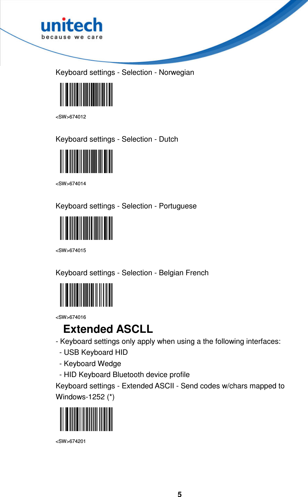  5     Keyboard settings - Selection - Norwegian  &lt;SW&gt;674012  Keyboard settings - Selection - Dutch  &lt;SW&gt;674014  Keyboard settings - Selection - Portuguese  &lt;SW&gt;674015  Keyboard settings - Selection - Belgian French  &lt;SW&gt;674016 Extended ASCLL - Keyboard settings only apply when using a the following interfaces:   - USB Keyboard HID   - Keyboard Wedge   - HID Keyboard Bluetooth device profile Keyboard settings - Extended ASCII - Send codes w/chars mapped to Windows-1252 (*)  &lt;SW&gt;674201    