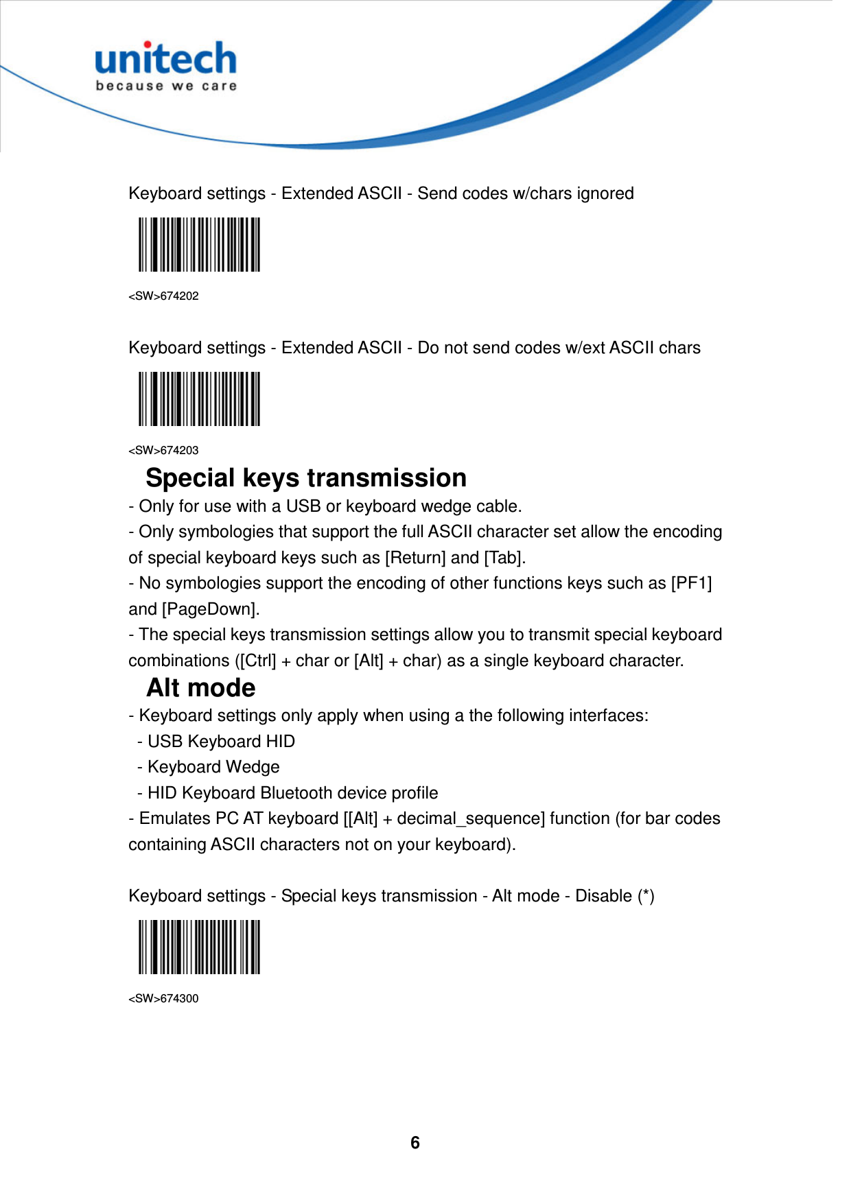  6      Keyboard settings - Extended ASCII - Send codes w/chars ignored  &lt;SW&gt;674202  Keyboard settings - Extended ASCII - Do not send codes w/ext ASCII chars  &lt;SW&gt;674203 Special keys transmission - Only for use with a USB or keyboard wedge cable.   - Only symbologies that support the full ASCII character set allow the encoding of special keyboard keys such as [Return] and [Tab].   - No symbologies support the encoding of other functions keys such as [PF1] and [PageDown].   - The special keys transmission settings allow you to transmit special keyboard combinations ([Ctrl] + char or [Alt] + char) as a single keyboard character. Alt mode - Keyboard settings only apply when using a the following interfaces:   - USB Keyboard HID   - Keyboard Wedge   - HID Keyboard Bluetooth device profile - Emulates PC AT keyboard [[Alt] + decimal_sequence] function (for bar codes containing ASCII characters not on your keyboard).  Keyboard settings - Special keys transmission - Alt mode - Disable (*)  &lt;SW&gt;674300     