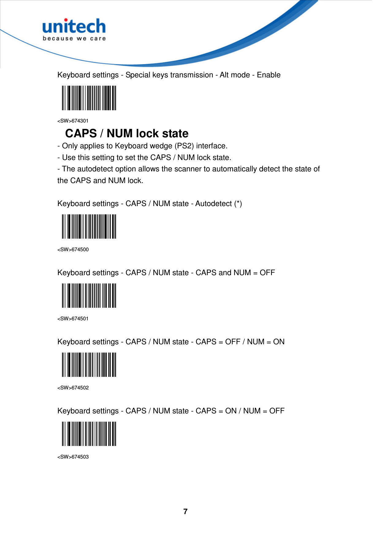  7     Keyboard settings - Special keys transmission - Alt mode - Enable  &lt;SW&gt;674301 CAPS / NUM lock state - Only applies to Keyboard wedge (PS2) interface. - Use this setting to set the CAPS / NUM lock state. - The autodetect option allows the scanner to automatically detect the state of the CAPS and NUM lock.  Keyboard settings - CAPS / NUM state - Autodetect (*)  &lt;SW&gt;674500  Keyboard settings - CAPS / NUM state - CAPS and NUM = OFF  &lt;SW&gt;674501  Keyboard settings - CAPS / NUM state - CAPS = OFF / NUM = ON  &lt;SW&gt;674502  Keyboard settings - CAPS / NUM state - CAPS = ON / NUM = OFF  &lt;SW&gt;674503    