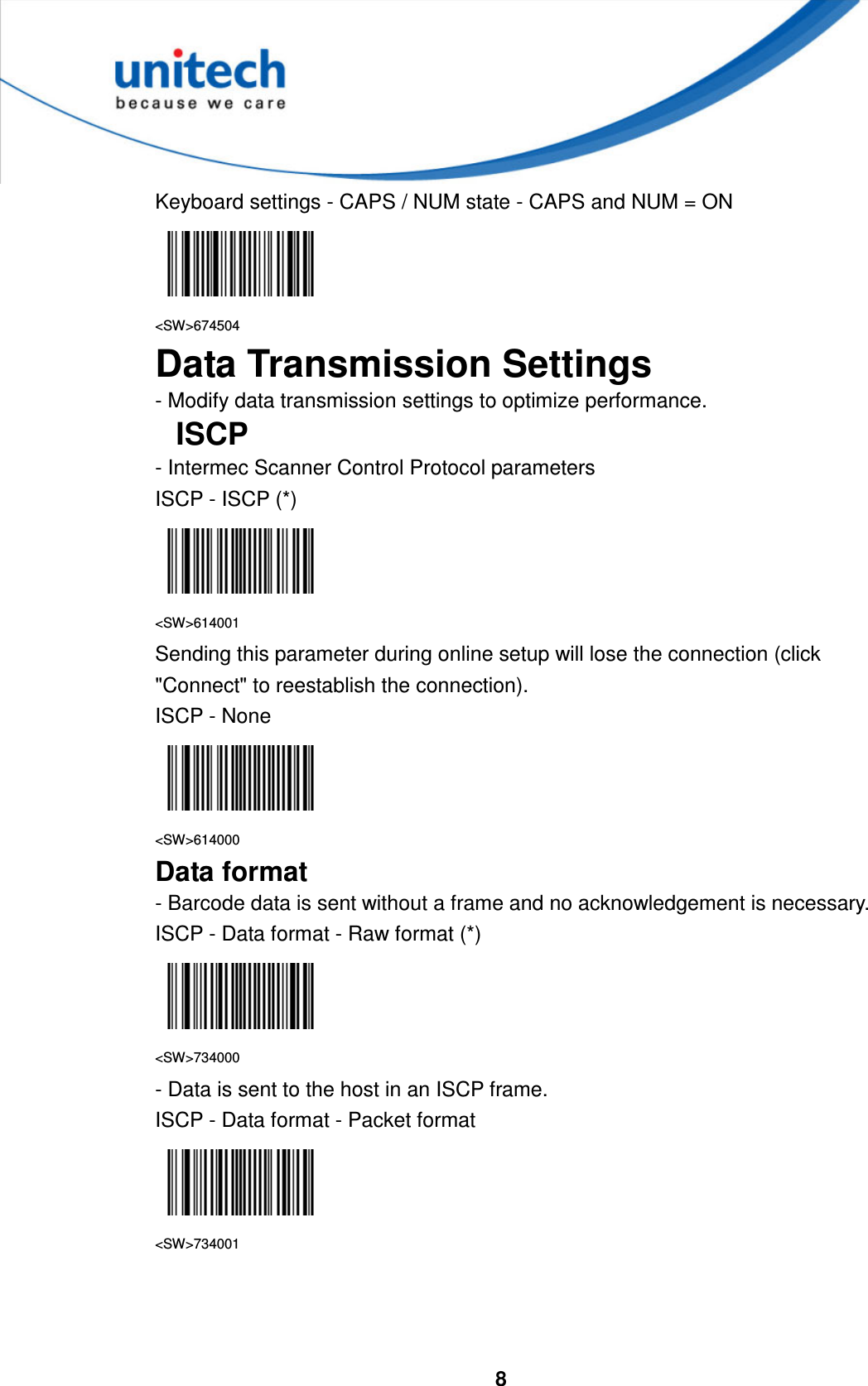  8     Keyboard settings - CAPS / NUM state - CAPS and NUM = ON  &lt;SW&gt;674504 Data Transmission Settings - Modify data transmission settings to optimize performance. ISCP - Intermec Scanner Control Protocol parameters ISCP - ISCP (*)  &lt;SW&gt;614001 Sending this parameter during online setup will lose the connection (click &quot;Connect&quot; to reestablish the connection). ISCP - None  &lt;SW&gt;614000 Data format - Barcode data is sent without a frame and no acknowledgement is necessary. ISCP - Data format - Raw format (*)  &lt;SW&gt;734000 - Data is sent to the host in an ISCP frame. ISCP - Data format - Packet format  &lt;SW&gt;734001    