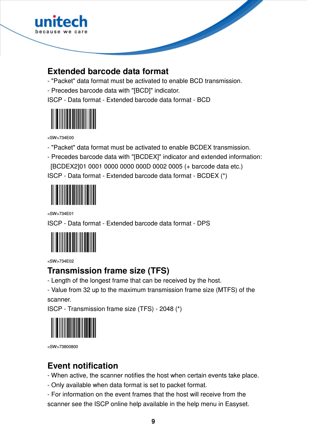  9      Extended barcode data format - &quot;Packet&quot; data format must be activated to enable BCD transmission.   - Precedes barcode data with &quot;[BCD]&quot; indicator. ISCP - Data format - Extended barcode data format - BCD  &lt;SW&gt;734E00 - &quot;Packet&quot; data format must be activated to enable BCDEX transmission.   - Precedes barcode data with &quot;[BCDEX]&quot; indicator and extended information:     [BCDEX2]01 0001 0000 0000 000D 0002 0005 (+ barcode data etc.)   ISCP - Data format - Extended barcode data format - BCDEX (*)  &lt;SW&gt;734E01 ISCP - Data format - Extended barcode data format - DPS  &lt;SW&gt;734E02 Transmission frame size (TFS) - Length of the longest frame that can be received by the host.   - Value from 32 up to the maximum transmission frame size (MTFS) of the scanner. ISCP - Transmission frame size (TFS) - 2048 (*)  &lt;SW&gt;73800800  Event notification - When active, the scanner notifies the host when certain events take place.   - Only available when data format is set to packet format.   - For information on the event frames that the host will receive from the scanner see the ISCP online help available in the help menu in Easyset. 