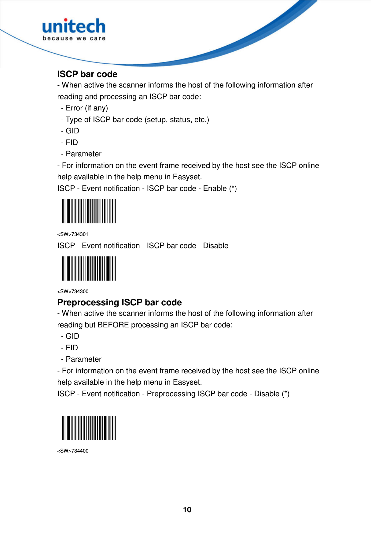  10     ISCP bar code - When active the scanner informs the host of the following information after reading and processing an ISCP bar code:     - Error (if any)     - Type of ISCP bar code (setup, status, etc.)     - GID     - FID     - Parameter   - For information on the event frame received by the host see the ISCP online help available in the help menu in Easyset. ISCP - Event notification - ISCP bar code - Enable (*)  &lt;SW&gt;734301 ISCP - Event notification - ISCP bar code - Disable  &lt;SW&gt;734300 Preprocessing ISCP bar code - When active the scanner informs the host of the following information after reading but BEFORE processing an ISCP bar code:     - GID     - FID     - Parameter   - For information on the event frame received by the host see the ISCP online help available in the help menu in Easyset. ISCP - Event notification - Preprocessing ISCP bar code - Disable (*)   &lt;SW&gt;734400     