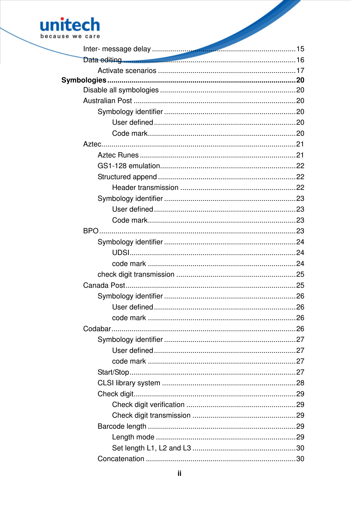   iiInter- message delay .......................................................................15 Data editing .....................................................................................16 Activate scenarios ....................................................................17 Symbologies .............................................................................................20 Disable all symbologies ...................................................................20 Australian Post ................................................................................20 Symbology identifier .................................................................20 User defined......................................................................20 Code mark.........................................................................20 Aztec................................................................................................21 Aztec Runes .............................................................................21 GS1-128 emulation...................................................................22 Structured append ....................................................................22 Header transmission .........................................................22 Symbology identifier .................................................................23 User defined......................................................................23 Code mark.........................................................................23 BPO.................................................................................................23 Symbology identifier .................................................................24 UDSI..................................................................................24 code mark .........................................................................24 check digit transmission ...........................................................25 Canada Post....................................................................................25 Symbology identifier .................................................................26 User defined......................................................................26 code mark .........................................................................26 Codabar...........................................................................................26 Symbology identifier .................................................................27 User defined......................................................................27 code mark .........................................................................27 Start/Stop..................................................................................27 CLSI library system ..................................................................28 Check digit................................................................................29 Check digit verification ......................................................29 Check digit transmission ...................................................29 Barcode length .........................................................................29 Length mode .....................................................................29 Set length L1, L2 and L3 ...................................................30 Concatenation ..........................................................................30 