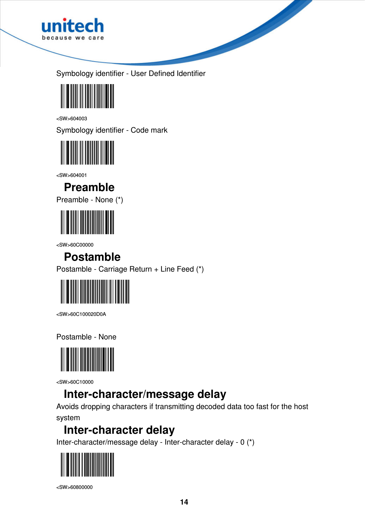  14     Symbology identifier - User Defined Identifier  &lt;SW&gt;604003 Symbology identifier - Code mark  &lt;SW&gt;604001 Preamble Preamble - None (*)  &lt;SW&gt;60C00000 Postamble Postamble - Carriage Return + Line Feed (*)  &lt;SW&gt;60C100020D0A  Postamble - None  &lt;SW&gt;60C10000 Inter-character/message delay Avoids dropping characters if transmitting decoded data too fast for the host system Inter-character delay Inter-character/message delay - Inter-character delay - 0 (*)  &lt;SW&gt;60800000 