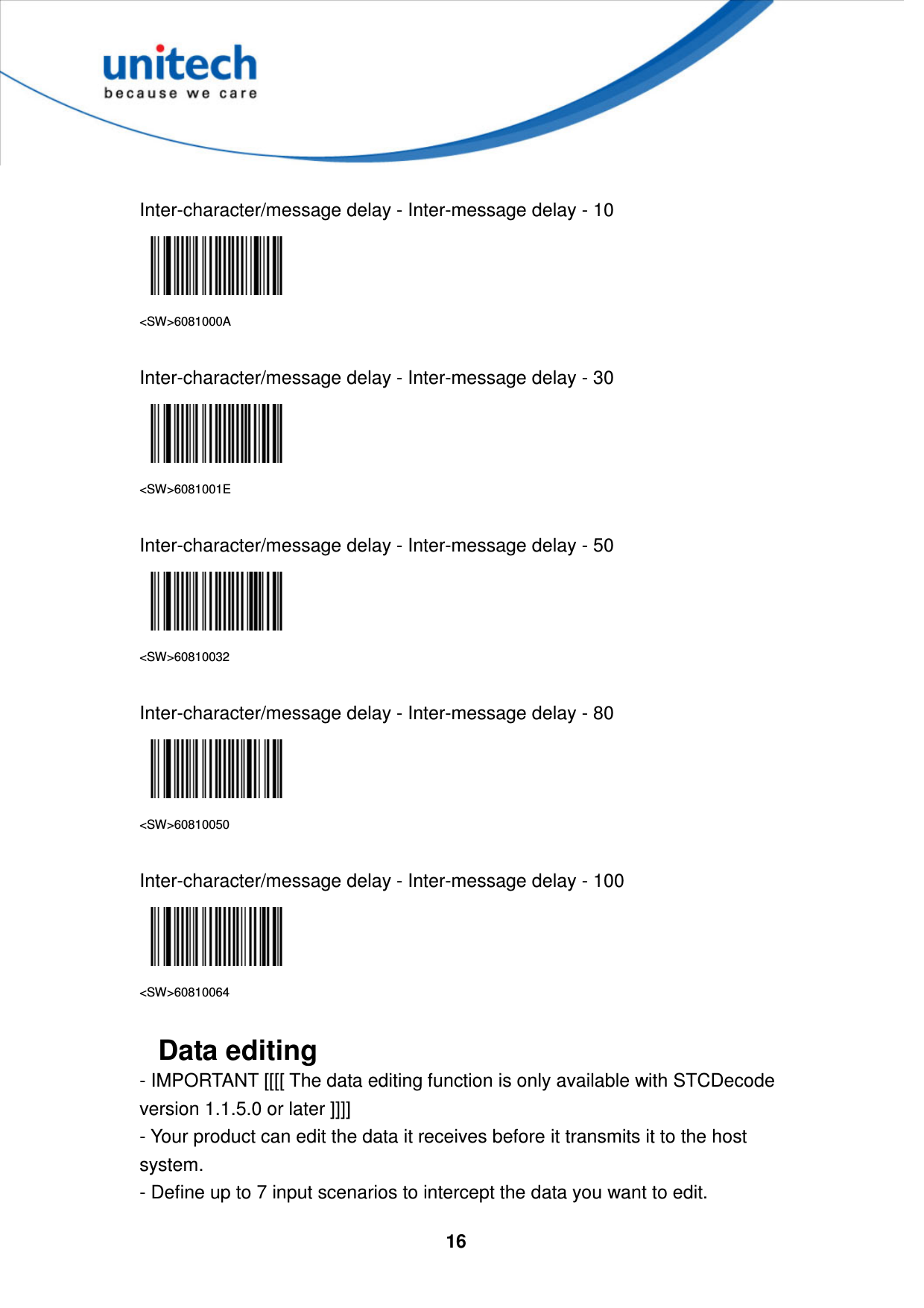  16      Inter-character/message delay - Inter-message delay - 10  &lt;SW&gt;6081000A  Inter-character/message delay - Inter-message delay - 30  &lt;SW&gt;6081001E  Inter-character/message delay - Inter-message delay - 50  &lt;SW&gt;60810032  Inter-character/message delay - Inter-message delay - 80  &lt;SW&gt;60810050  Inter-character/message delay - Inter-message delay - 100  &lt;SW&gt;60810064  Data editing  - IMPORTANT [[[[ The data editing function is only available with STCDecode version 1.1.5.0 or later ]]]]   - Your product can edit the data it receives before it transmits it to the host system.   - Define up to 7 input scenarios to intercept the data you want to edit.   
