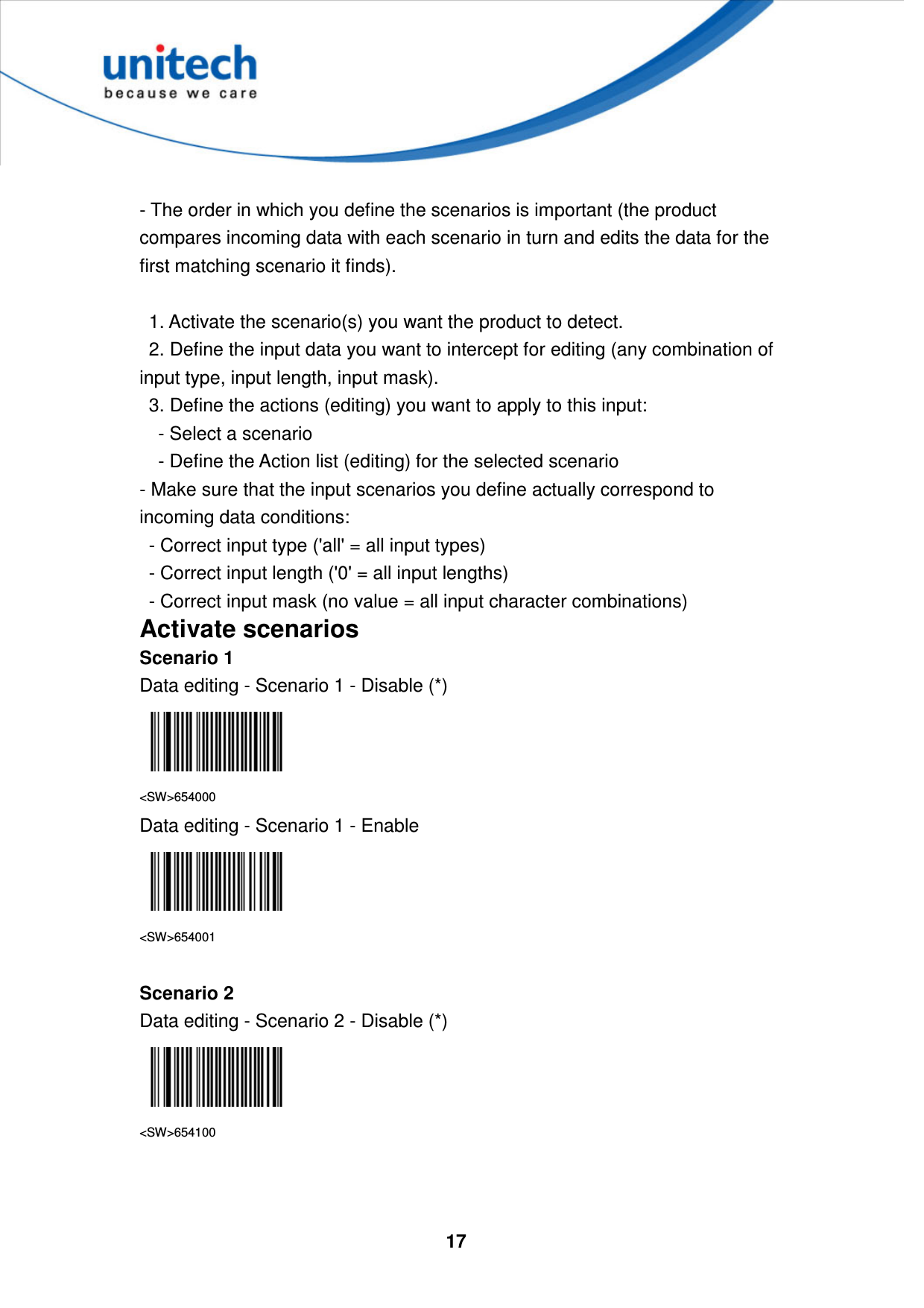  17      - The order in which you define the scenarios is important (the product compares incoming data with each scenario in turn and edits the data for the first matching scenario it finds).      1. Activate the scenario(s) you want the product to detect.     2. Define the input data you want to intercept for editing (any combination of input type, input length, input mask).     3. Define the actions (editing) you want to apply to this input:       - Select a scenario       - Define the Action list (editing) for the selected scenario   - Make sure that the input scenarios you define actually correspond to incoming data conditions:     - Correct input type (&apos;all&apos; = all input types)     - Correct input length (&apos;0&apos; = all input lengths)     - Correct input mask (no value = all input character combinations) Activate scenarios Scenario 1 Data editing - Scenario 1 - Disable (*)  &lt;SW&gt;654000 Data editing - Scenario 1 - Enable  &lt;SW&gt;654001  Scenario 2 Data editing - Scenario 2 - Disable (*)  &lt;SW&gt;654100   