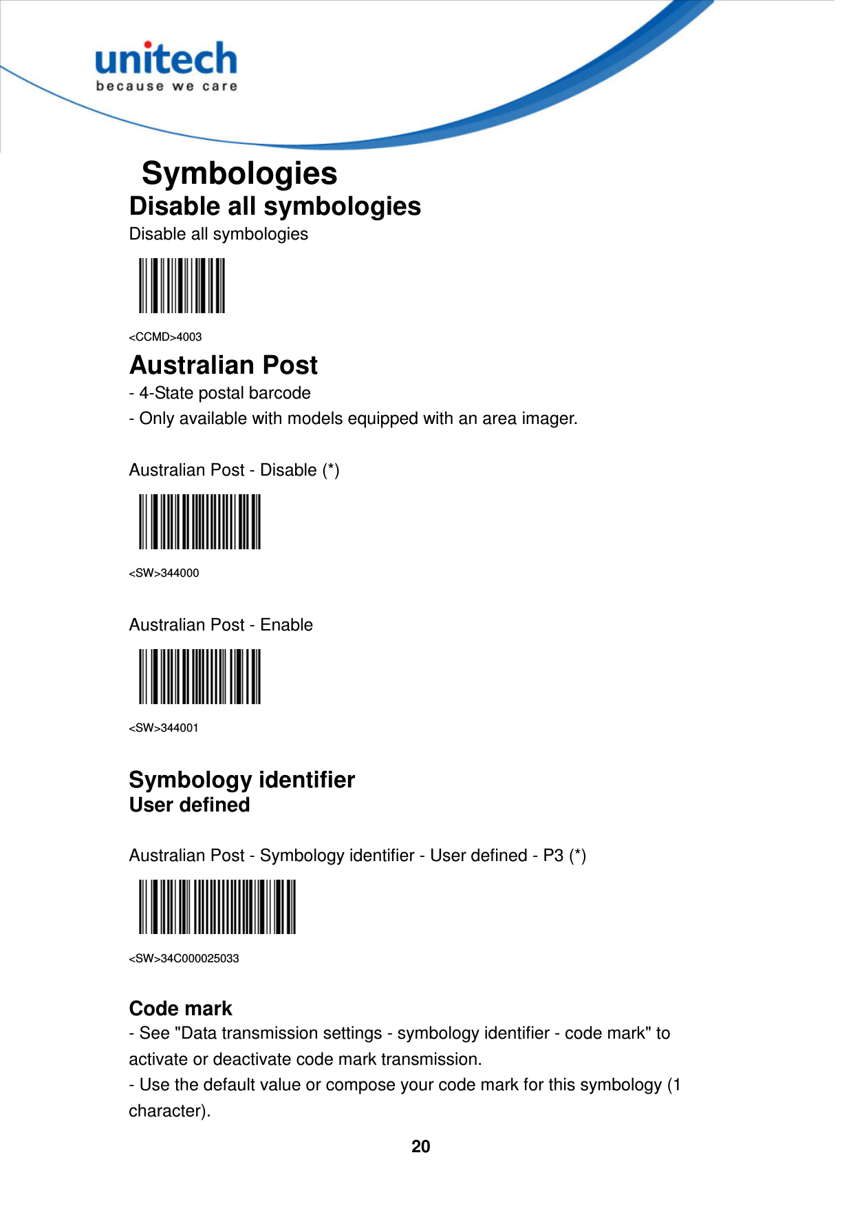  20     Symbologies Disable all symbologies Disable all symbologies  &lt;CCMD&gt;4003 Australian Post - 4-State postal barcode   - Only available with models equipped with an area imager.  Australian Post - Disable (*)  &lt;SW&gt;344000  Australian Post - Enable  &lt;SW&gt;344001  Symbology identifier User defined  Australian Post - Symbology identifier - User defined - P3 (*)  &lt;SW&gt;34C000025033  Code mark - See &quot;Data transmission settings - symbology identifier - code mark&quot; to activate or deactivate code mark transmission. - Use the default value or compose your code mark for this symbology (1 character). 