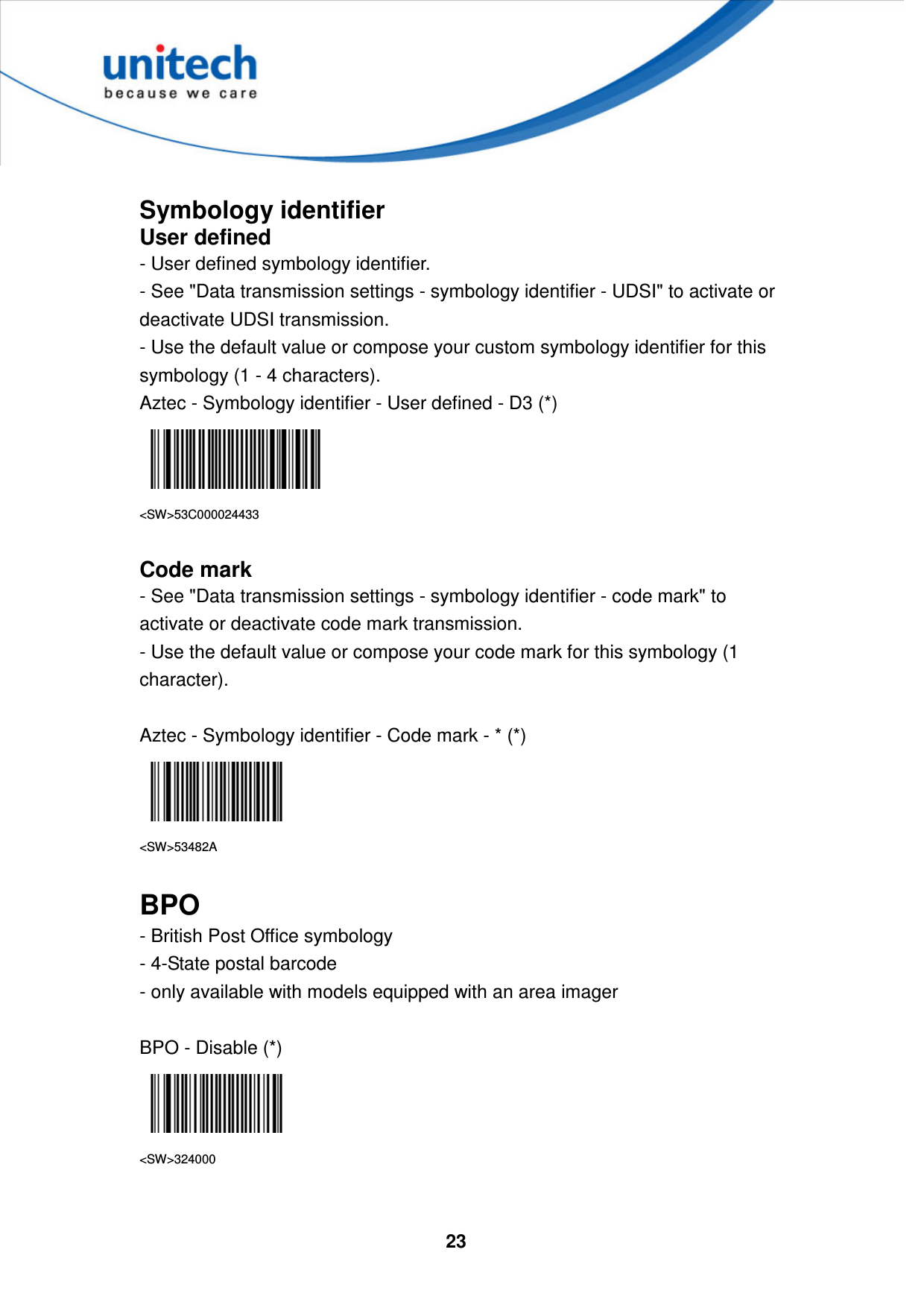  23      Symbology identifier User defined - User defined symbology identifier. - See &quot;Data transmission settings - symbology identifier - UDSI&quot; to activate or deactivate UDSI transmission. - Use the default value or compose your custom symbology identifier for this symbology (1 - 4 characters). Aztec - Symbology identifier - User defined - D3 (*)  &lt;SW&gt;53C000024433  Code mark  - See &quot;Data transmission settings - symbology identifier - code mark&quot; to activate or deactivate code mark transmission. - Use the default value or compose your code mark for this symbology (1 character).  Aztec - Symbology identifier - Code mark - * (*)  &lt;SW&gt;53482A  BPO - British Post Office symbology   - 4-State postal barcode   - only available with models equipped with an area imager  BPO - Disable (*)  &lt;SW&gt;324000  