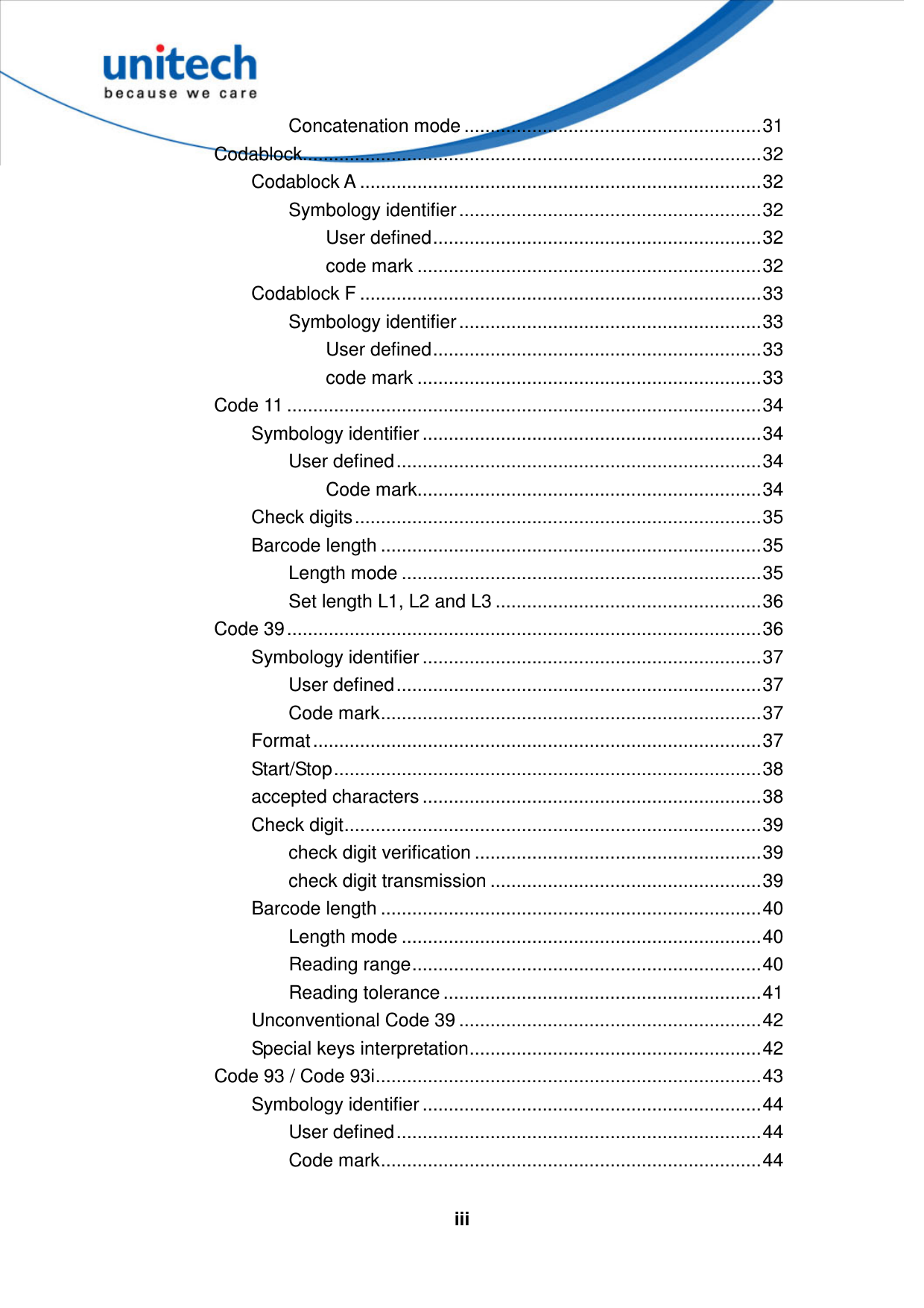   iiiConcatenation mode .........................................................31 Codablock........................................................................................32 Codablock A .............................................................................32 Symbology identifier ..........................................................32 User defined...............................................................32 code mark ..................................................................32 Codablock F .............................................................................33 Symbology identifier ..........................................................33 User defined...............................................................33 code mark ..................................................................33 Code 11 ...........................................................................................34 Symbology identifier .................................................................34 User defined......................................................................34 Code mark..................................................................34 Check digits..............................................................................35 Barcode length .........................................................................35 Length mode .....................................................................35 Set length L1, L2 and L3 ...................................................36 Code 39...........................................................................................36 Symbology identifier .................................................................37 User defined......................................................................37 Code mark.........................................................................37 Format......................................................................................37 Start/Stop..................................................................................38 accepted characters .................................................................38 Check digit................................................................................39 check digit verification .......................................................39 check digit transmission ....................................................39 Barcode length .........................................................................40 Length mode .....................................................................40 Reading range...................................................................40 Reading tolerance .............................................................41 Unconventional Code 39 ..........................................................42 Special keys interpretation........................................................42 Code 93 / Code 93i..........................................................................43 Symbology identifier .................................................................44 User defined......................................................................44 Code mark.........................................................................44 