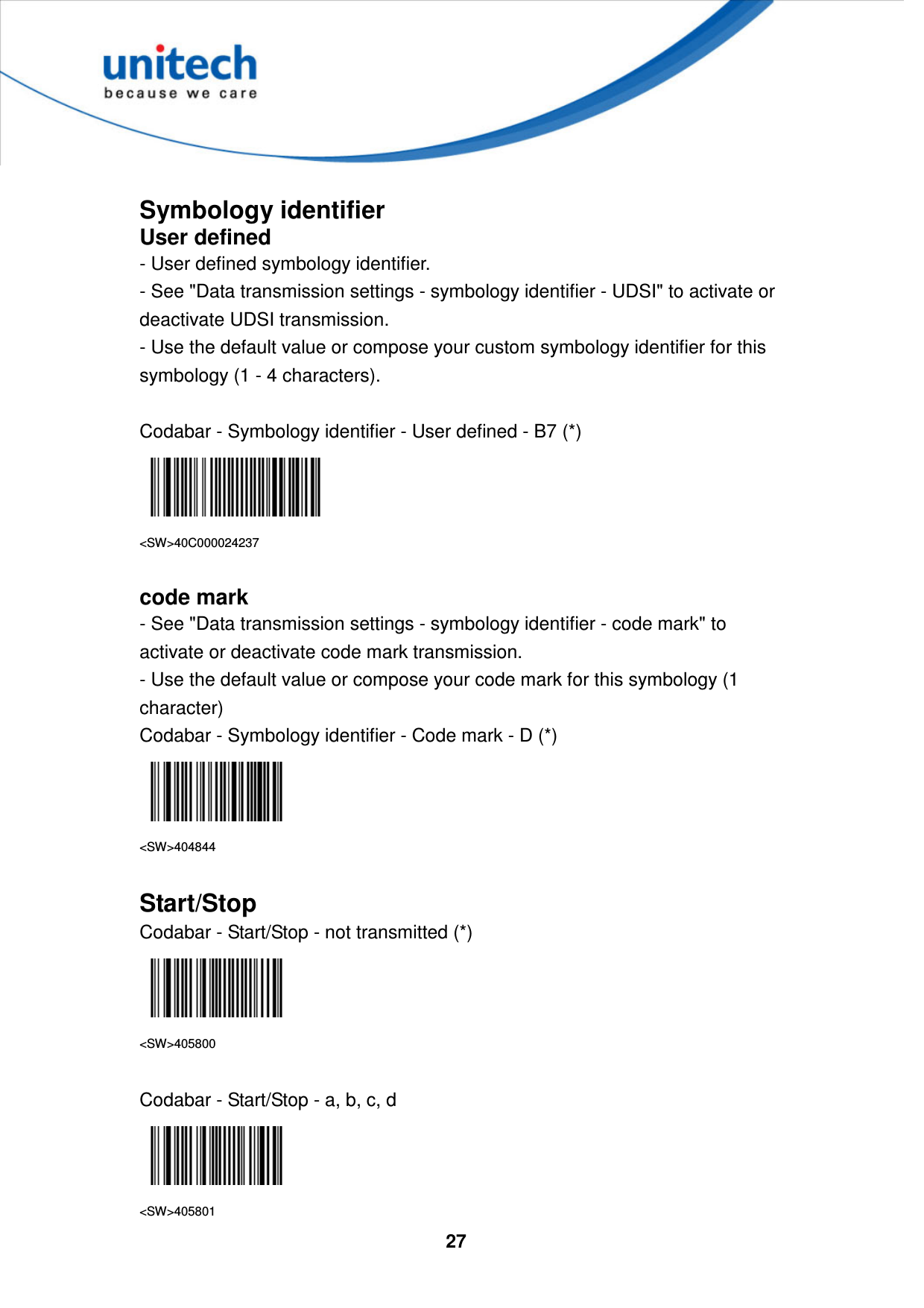  27      Symbology identifier User defined - User defined symbology identifier. - See &quot;Data transmission settings - symbology identifier - UDSI&quot; to activate or deactivate UDSI transmission. - Use the default value or compose your custom symbology identifier for this symbology (1 - 4 characters).  Codabar - Symbology identifier - User defined - B7 (*)  &lt;SW&gt;40C000024237  code mark - See &quot;Data transmission settings - symbology identifier - code mark&quot; to activate or deactivate code mark transmission. - Use the default value or compose your code mark for this symbology (1 character) Codabar - Symbology identifier - Code mark - D (*)  &lt;SW&gt;404844  Start/Stop Codabar - Start/Stop - not transmitted (*)  &lt;SW&gt;405800  Codabar - Start/Stop - a, b, c, d  &lt;SW&gt;405801 