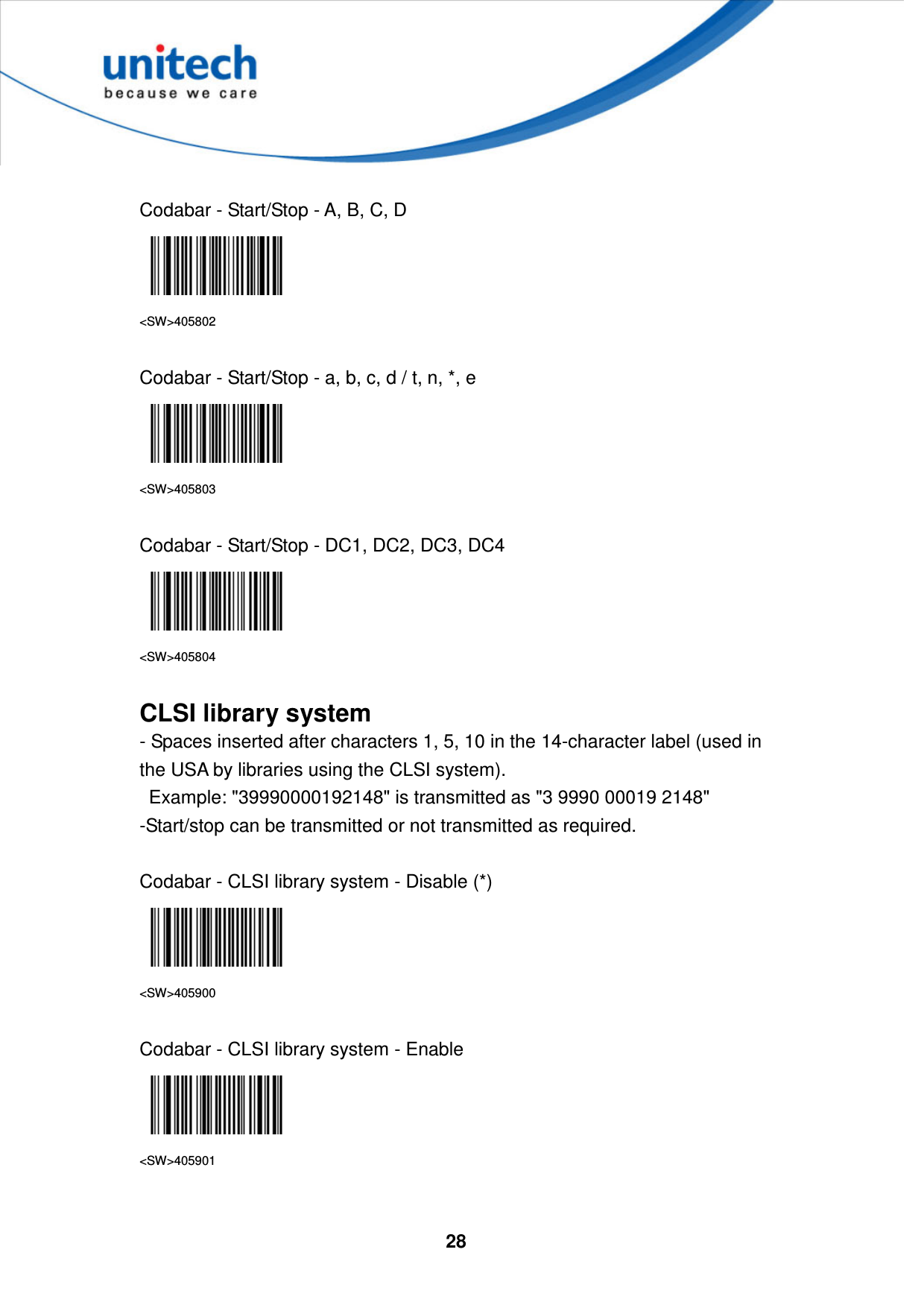  28      Codabar - Start/Stop - A, B, C, D  &lt;SW&gt;405802  Codabar - Start/Stop - a, b, c, d / t, n, *, e  &lt;SW&gt;405803  Codabar - Start/Stop - DC1, DC2, DC3, DC4  &lt;SW&gt;405804  CLSI library system - Spaces inserted after characters 1, 5, 10 in the 14-character label (used in the USA by libraries using the CLSI system).     Example: &quot;39990000192148&quot; is transmitted as &quot;3 9990 00019 2148&quot;   -Start/stop can be transmitted or not transmitted as required.  Codabar - CLSI library system - Disable (*)  &lt;SW&gt;405900  Codabar - CLSI library system - Enable  &lt;SW&gt;405901  