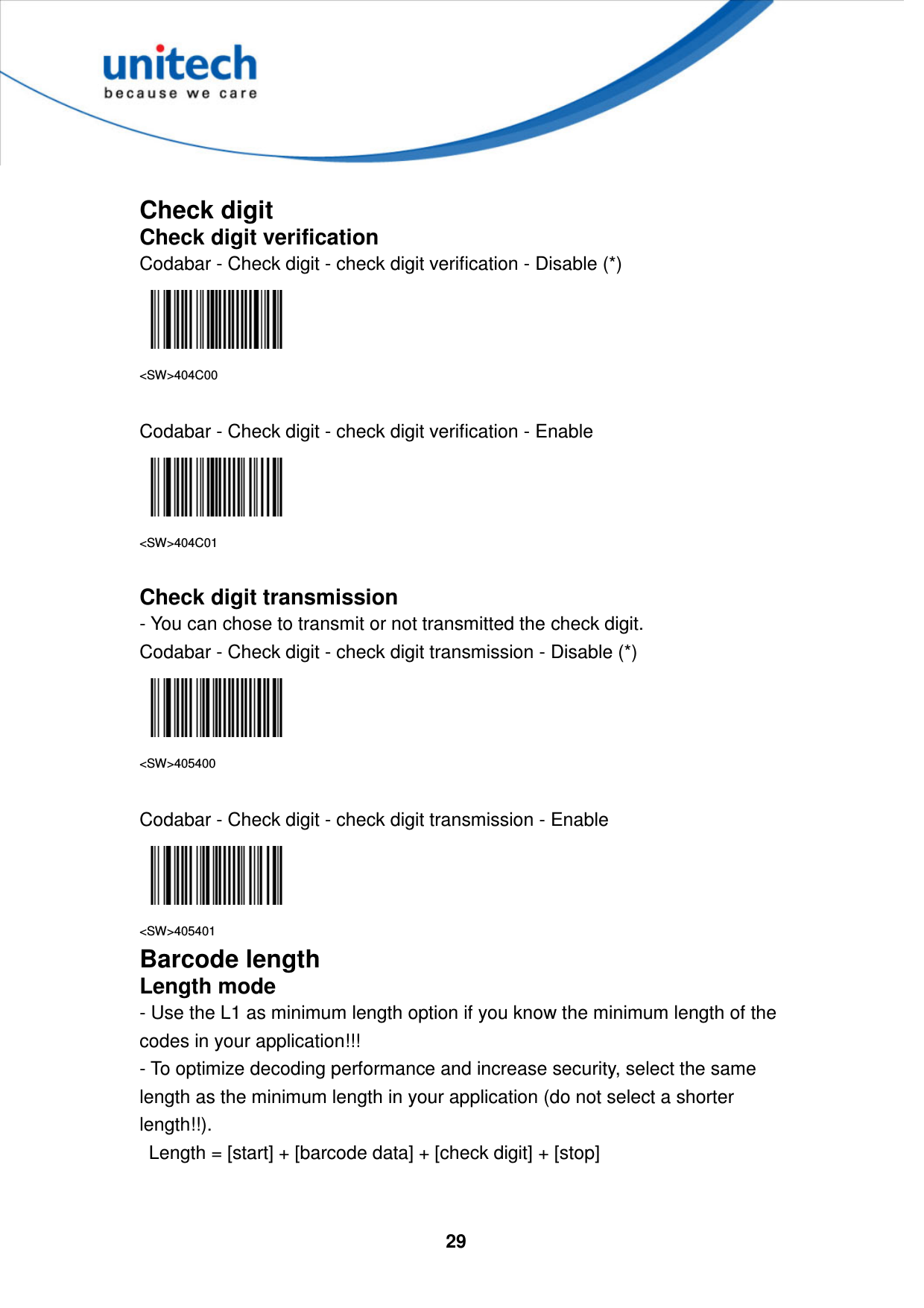  29      Check digit Check digit verification Codabar - Check digit - check digit verification - Disable (*)  &lt;SW&gt;404C00  Codabar - Check digit - check digit verification - Enable  &lt;SW&gt;404C01  Check digit transmission - You can chose to transmit or not transmitted the check digit. Codabar - Check digit - check digit transmission - Disable (*)  &lt;SW&gt;405400  Codabar - Check digit - check digit transmission - Enable  &lt;SW&gt;405401 Barcode length Length mode - Use the L1 as minimum length option if you know the minimum length of the codes in your application!!!   - To optimize decoding performance and increase security, select the same length as the minimum length in your application (do not select a shorter length!!).     Length = [start] + [barcode data] + [check digit] + [stop]     