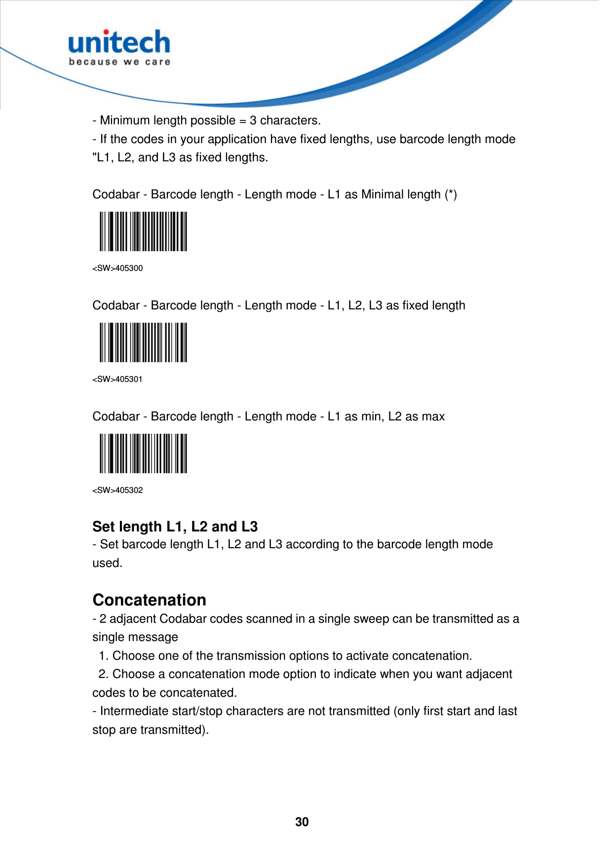  30     - Minimum length possible = 3 characters.   - If the codes in your application have fixed lengths, use barcode length mode &quot;L1, L2, and L3 as fixed lengths.  Codabar - Barcode length - Length mode - L1 as Minimal length (*)  &lt;SW&gt;405300  Codabar - Barcode length - Length mode - L1, L2, L3 as fixed length  &lt;SW&gt;405301  Codabar - Barcode length - Length mode - L1 as min, L2 as max  &lt;SW&gt;405302  Set length L1, L2 and L3 - Set barcode length L1, L2 and L3 according to the barcode length mode used.  Concatenation - 2 adjacent Codabar codes scanned in a single sweep can be transmitted as a single message     1. Choose one of the transmission options to activate concatenation.     2. Choose a concatenation mode option to indicate when you want adjacent codes to be concatenated.   - Intermediate start/stop characters are not transmitted (only first start and last stop are transmitted).     